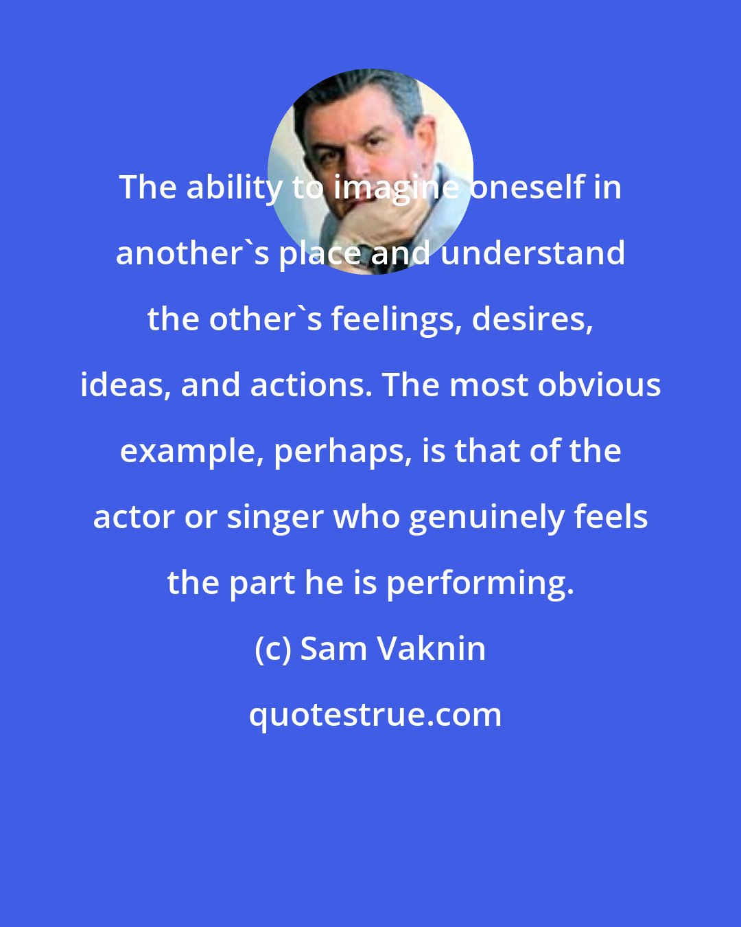 Sam Vaknin: The ability to imagine oneself in another's place and understand the other's feelings, desires, ideas, and actions. The most obvious example, perhaps, is that of the actor or singer who genuinely feels the part he is performing.