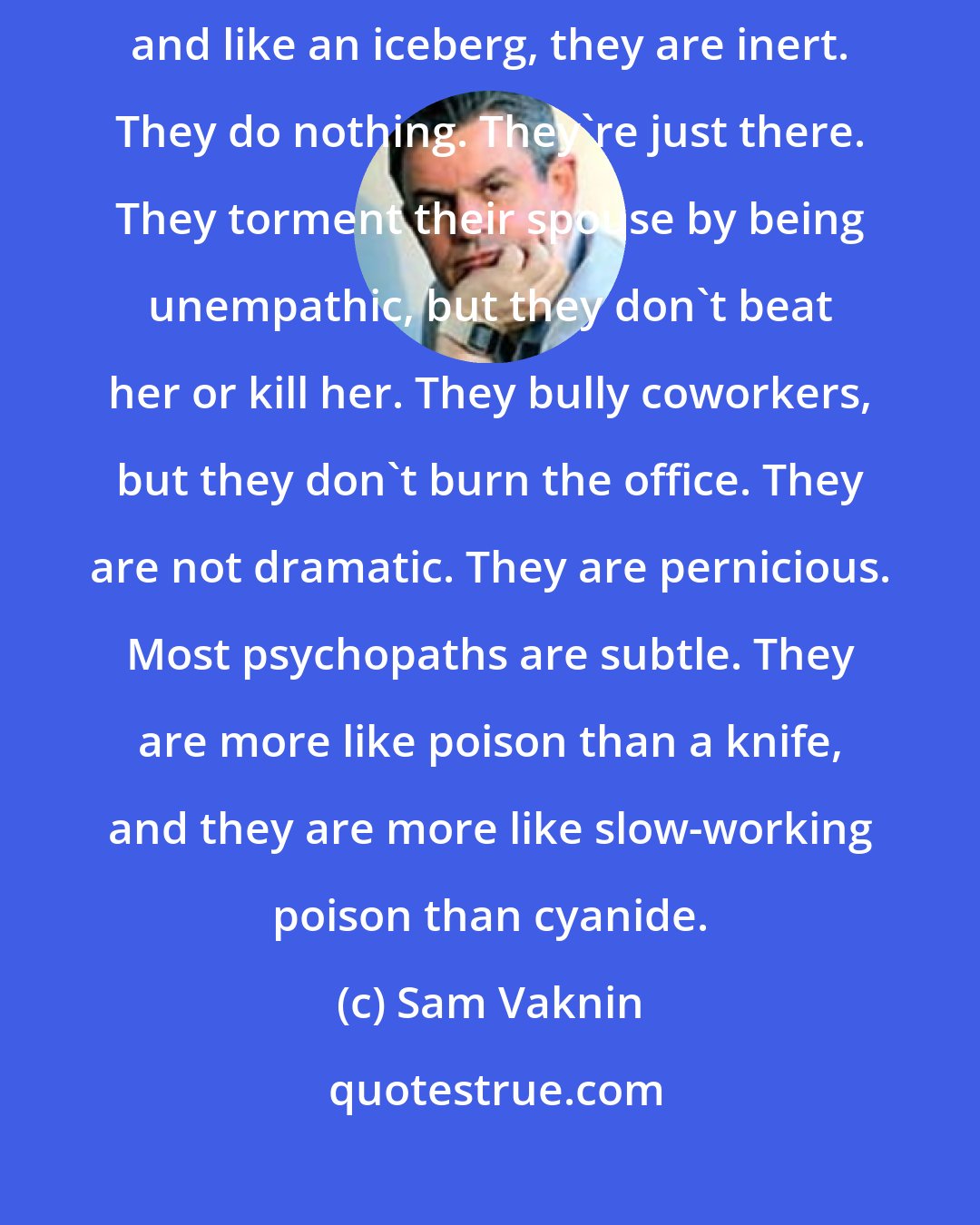 Sam Vaknin: The vast majority of psychopaths, like an iceberg, are underwater, and like an iceberg, they are inert. They do nothing. They're just there. They torment their spouse by being unempathic, but they don't beat her or kill her. They bully coworkers, but they don't burn the office. They are not dramatic. They are pernicious. Most psychopaths are subtle. They are more like poison than a knife, and they are more like slow-working poison than cyanide.