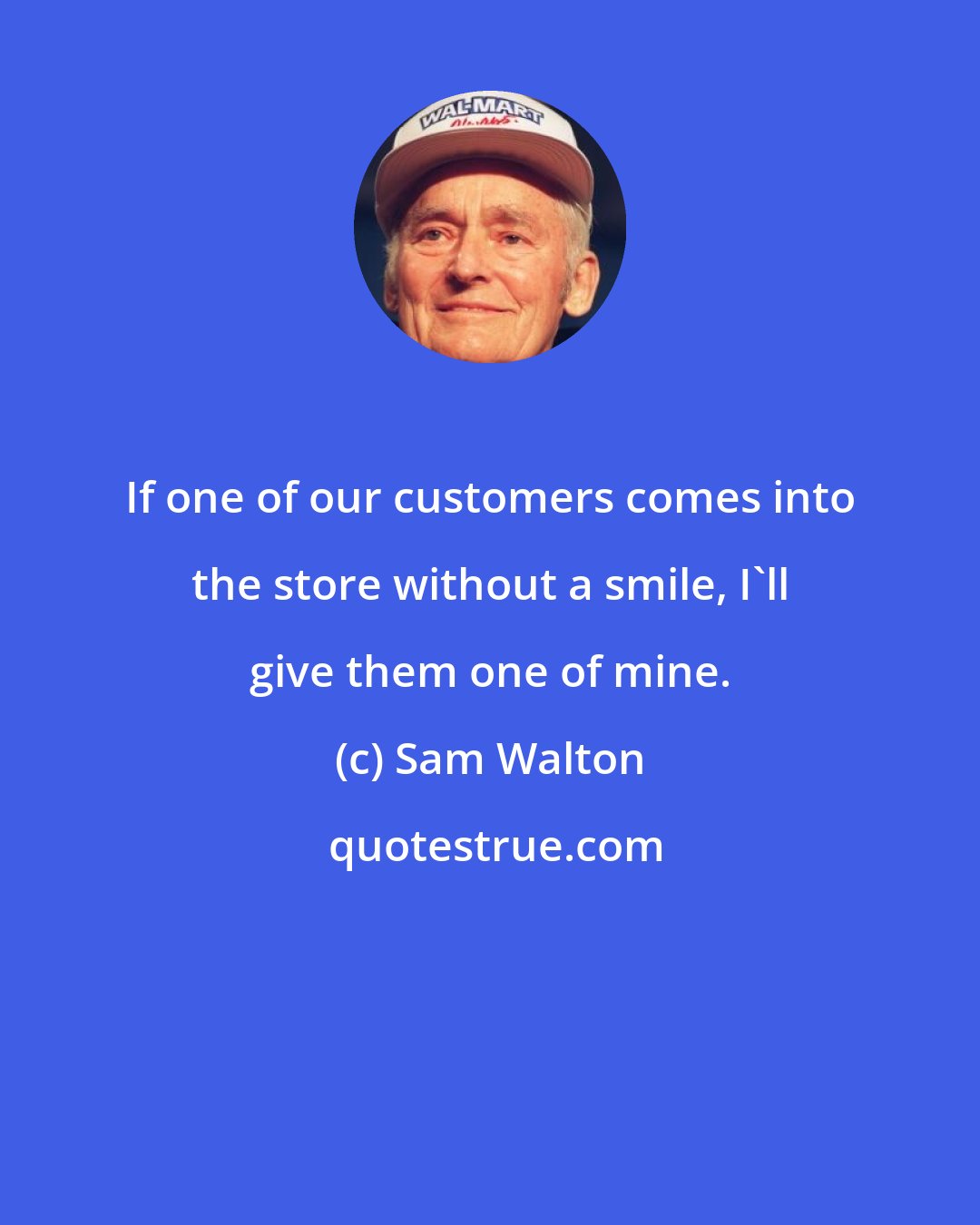 Sam Walton: If one of our customers comes into the store without a smile, I'll give them one of mine.