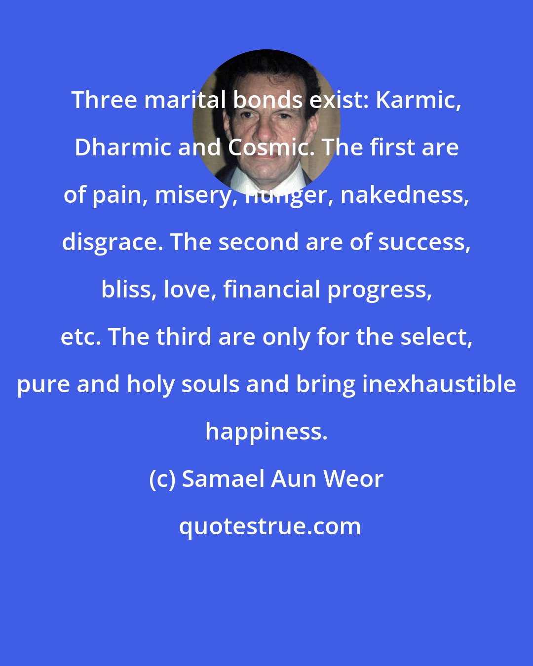 Samael Aun Weor: Three marital bonds exist: Karmic, Dharmic and Cosmic. The first are of pain, misery, hunger, nakedness, disgrace. The second are of success, bliss, love, financial progress, etc. The third are only for the select, pure and holy souls and bring inexhaustible happiness.