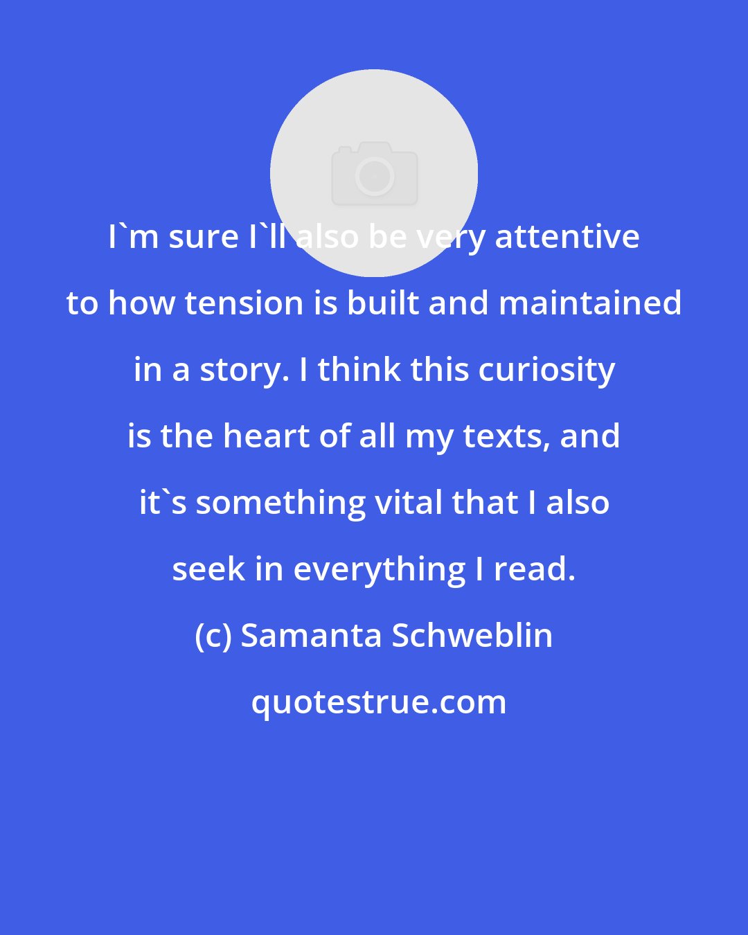 Samanta Schweblin: I'm sure I'll also be very attentive to how tension is built and maintained in a story. I think this curiosity is the heart of all my texts, and it's something vital that I also seek in everything I read.