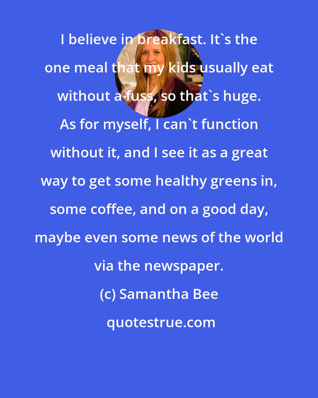 Samantha Bee: I believe in breakfast. It's the one meal that my kids usually eat without a fuss, so that's huge. As for myself, I can't function without it, and I see it as a great way to get some healthy greens in, some coffee, and on a good day, maybe even some news of the world via the newspaper.