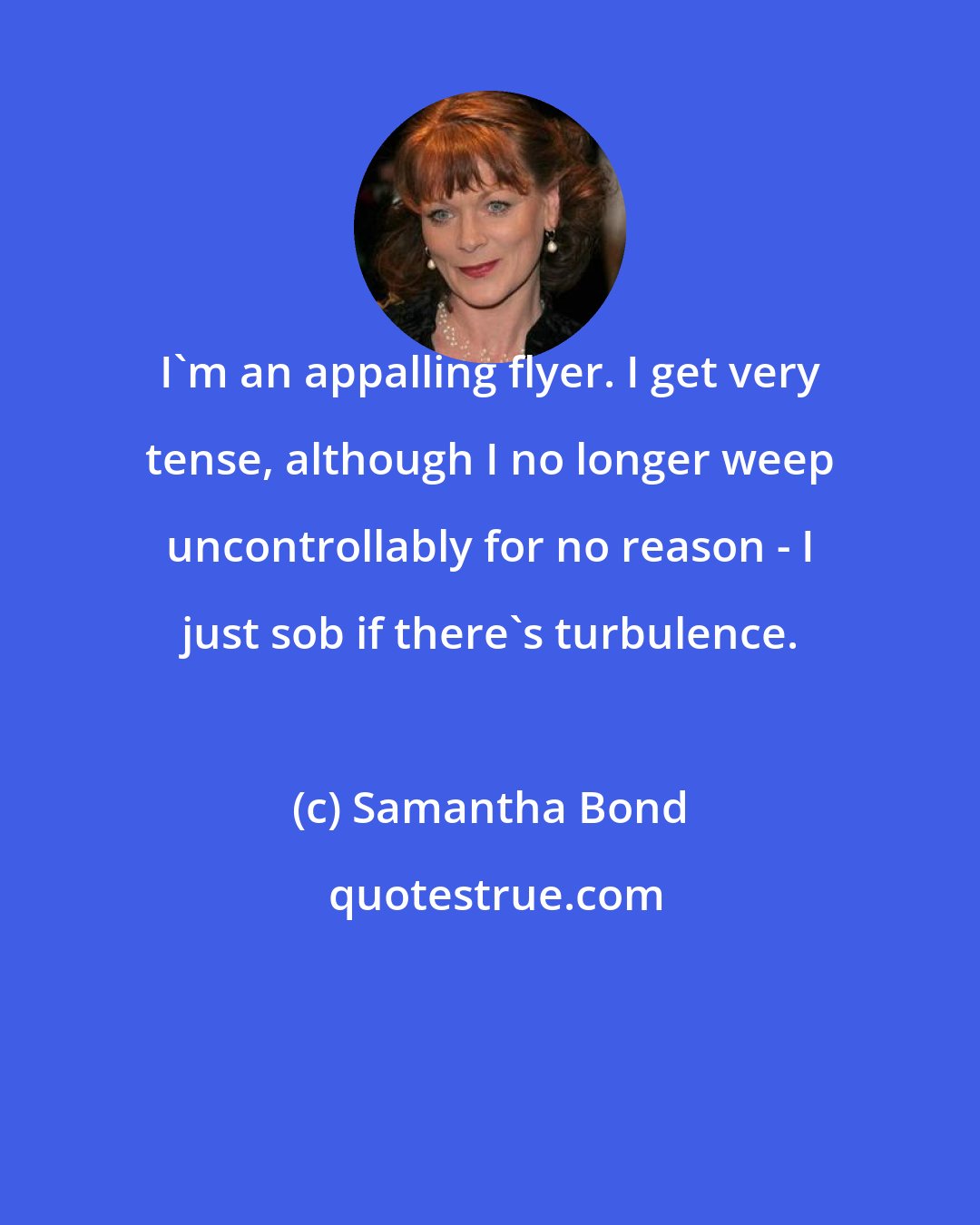 Samantha Bond: I'm an appalling flyer. I get very tense, although I no longer weep uncontrollably for no reason - I just sob if there's turbulence.