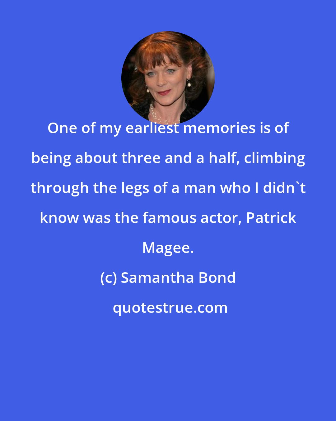 Samantha Bond: One of my earliest memories is of being about three and a half, climbing through the legs of a man who I didn't know was the famous actor, Patrick Magee.