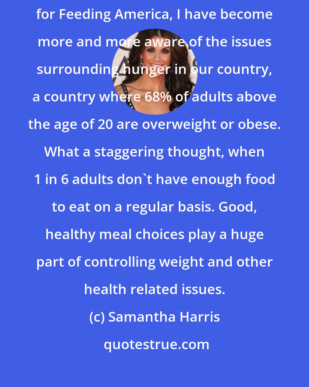 Samantha Harris: As an anti-hunger advocate and longtime member of the Entertainment Council for Feeding America, I have become more and more aware of the issues surrounding hunger in our country, a country where 68% of adults above the age of 20 are overweight or obese. What a staggering thought, when 1 in 6 adults don't have enough food to eat on a regular basis. Good, healthy meal choices play a huge part of controlling weight and other health related issues.