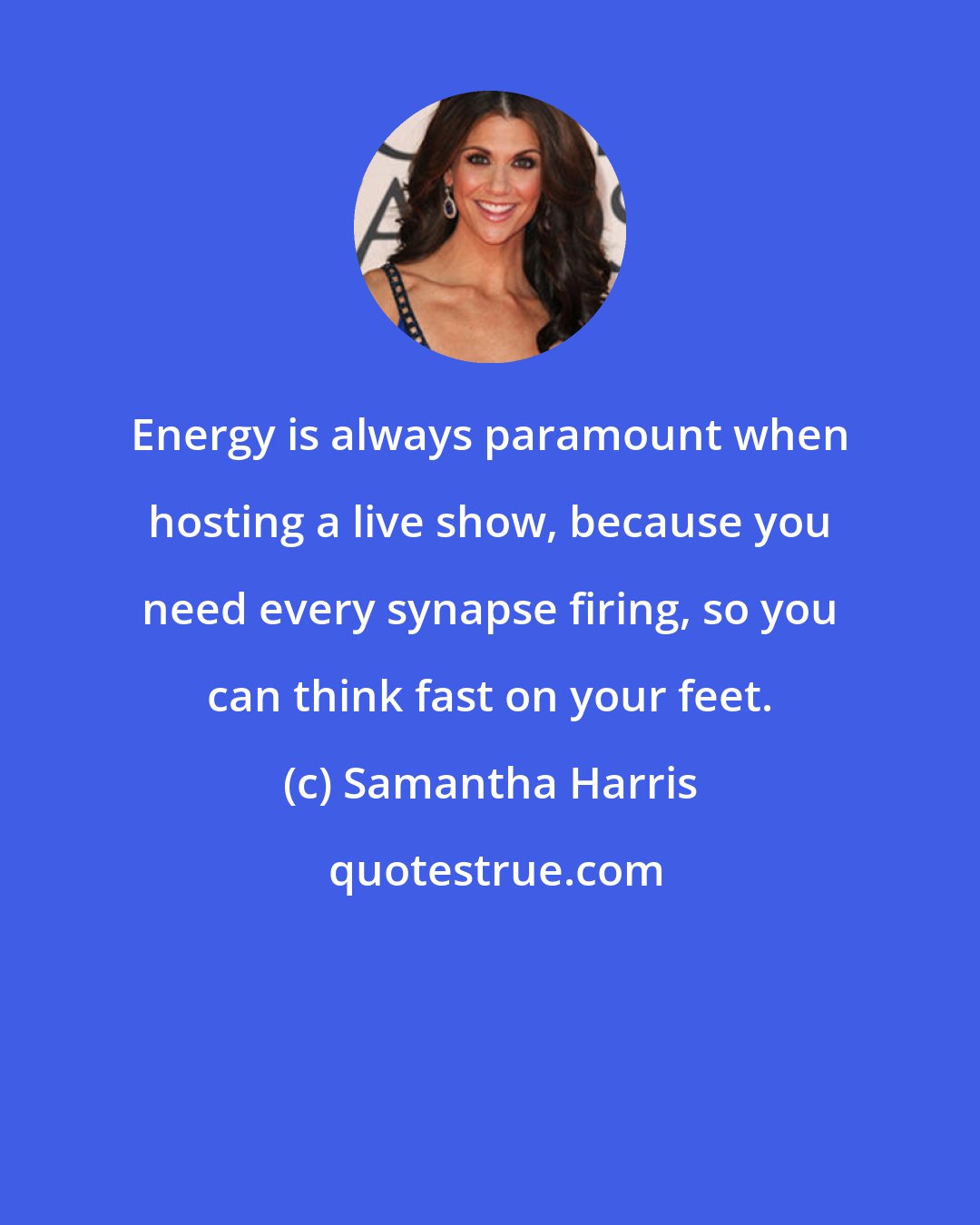 Samantha Harris: Energy is always paramount when hosting a live show, because you need every synapse firing, so you can think fast on your feet.