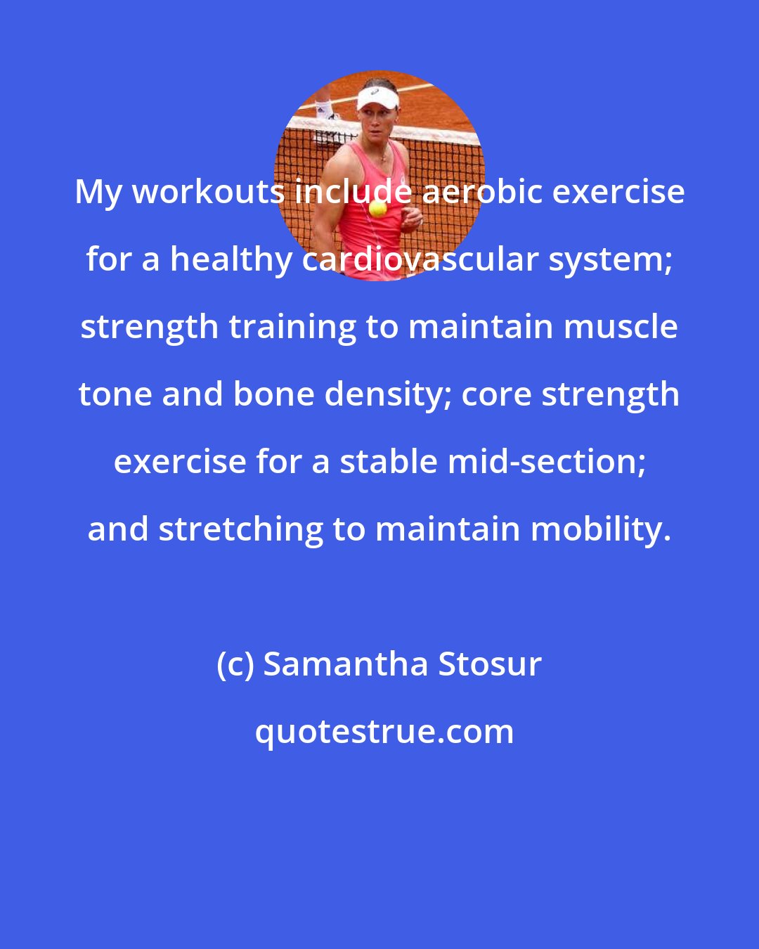 Samantha Stosur: My workouts include aerobic exercise for a healthy cardiovascular system; strength training to maintain muscle tone and bone density; core strength exercise for a stable mid-section; and stretching to maintain mobility.