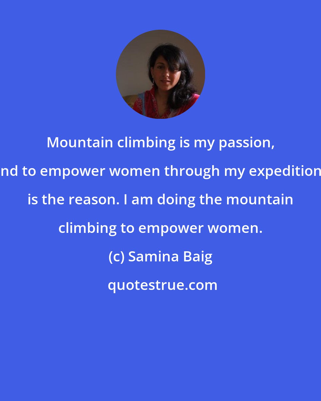 Samina Baig: Mountain climbing is my passion, and to empower women through my expeditions is the reason. I am doing the mountain climbing to empower women.