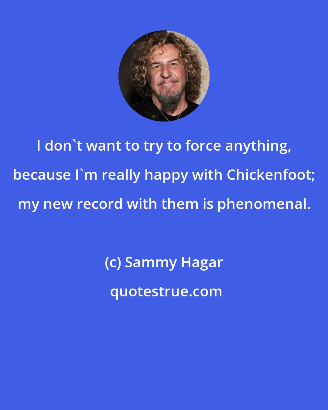 Sammy Hagar: I don't want to try to force anything, because I'm really happy with Chickenfoot; my new record with them is phenomenal.