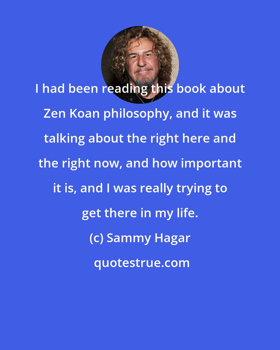 Sammy Hagar: I had been reading this book about Zen Koan philosophy, and it was talking about the right here and the right now, and how important it is, and I was really trying to get there in my life.