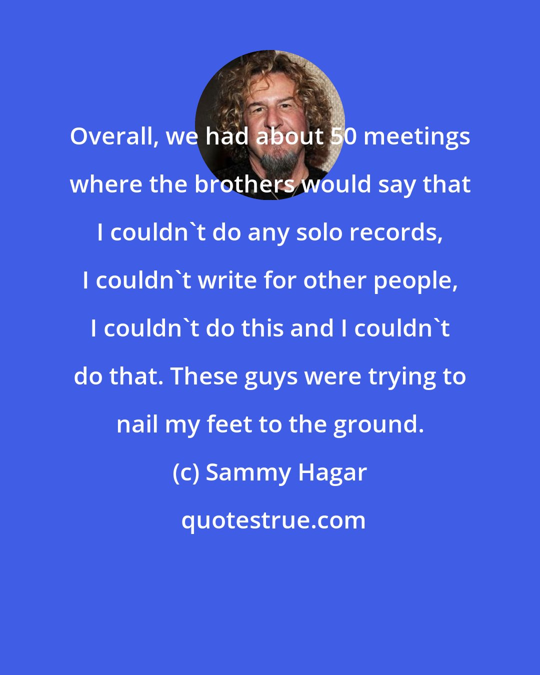 Sammy Hagar: Overall, we had about 50 meetings where the brothers would say that I couldn't do any solo records, I couldn't write for other people, I couldn't do this and I couldn't do that. These guys were trying to nail my feet to the ground.