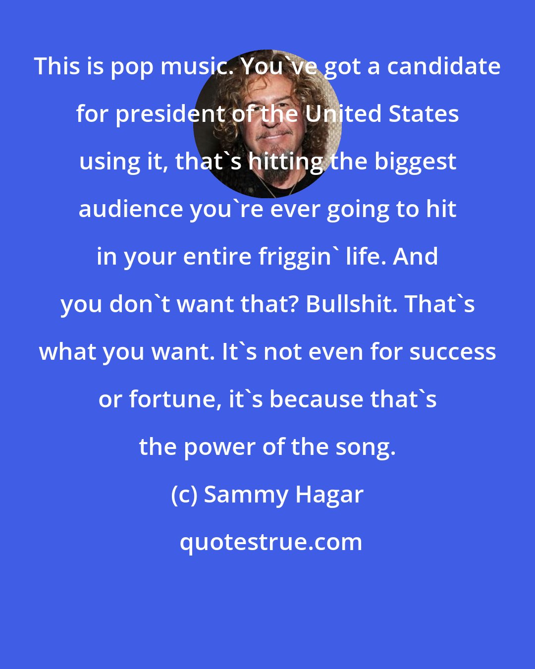 Sammy Hagar: This is pop music. You've got a candidate for president of the United States using it, that's hitting the biggest audience you're ever going to hit in your entire friggin' life. And you don't want that? Bullshit. That's what you want. It's not even for success or fortune, it's because that's the power of the song.