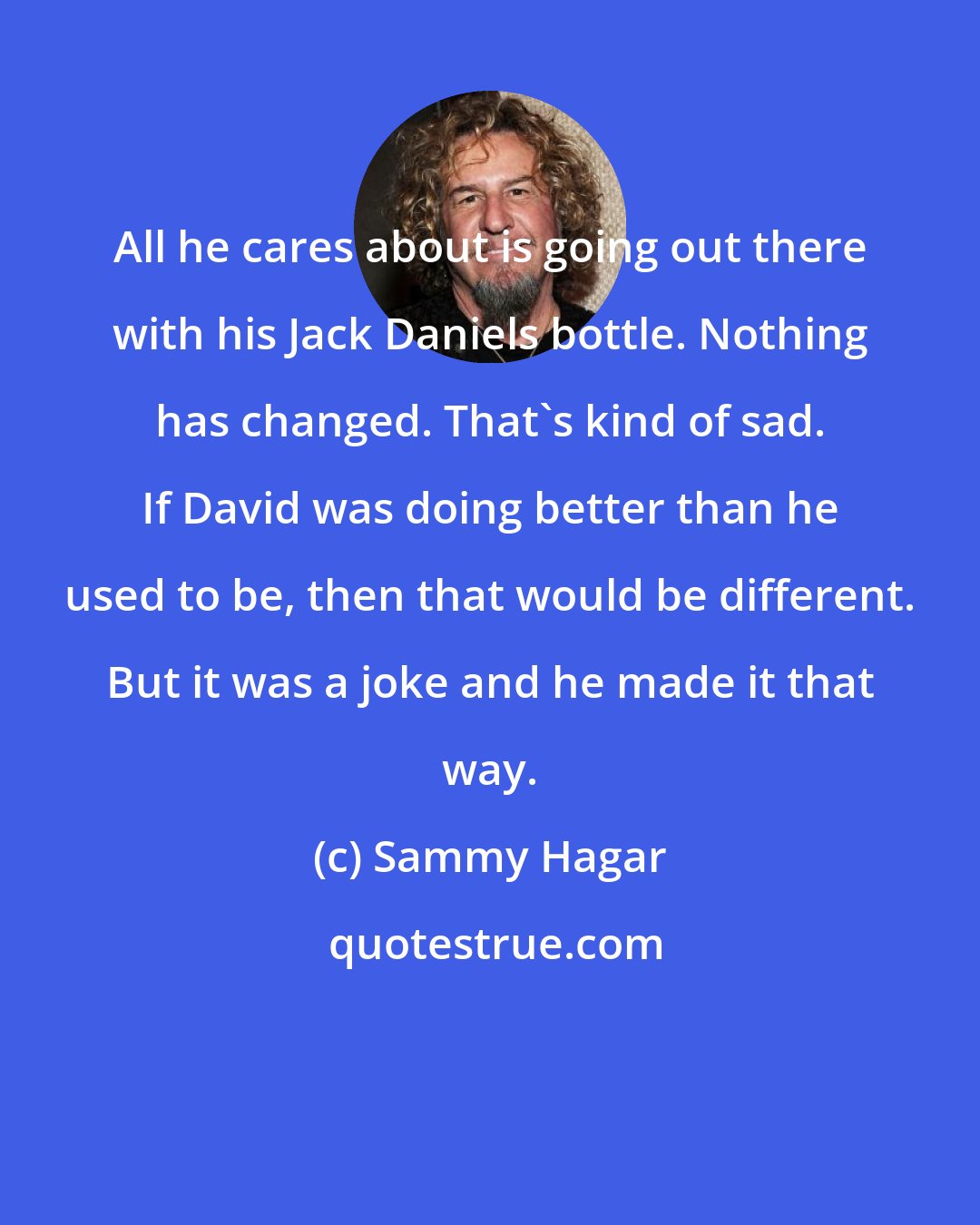 Sammy Hagar: All he cares about is going out there with his Jack Daniels bottle. Nothing has changed. That's kind of sad. If David was doing better than he used to be, then that would be different. But it was a joke and he made it that way.