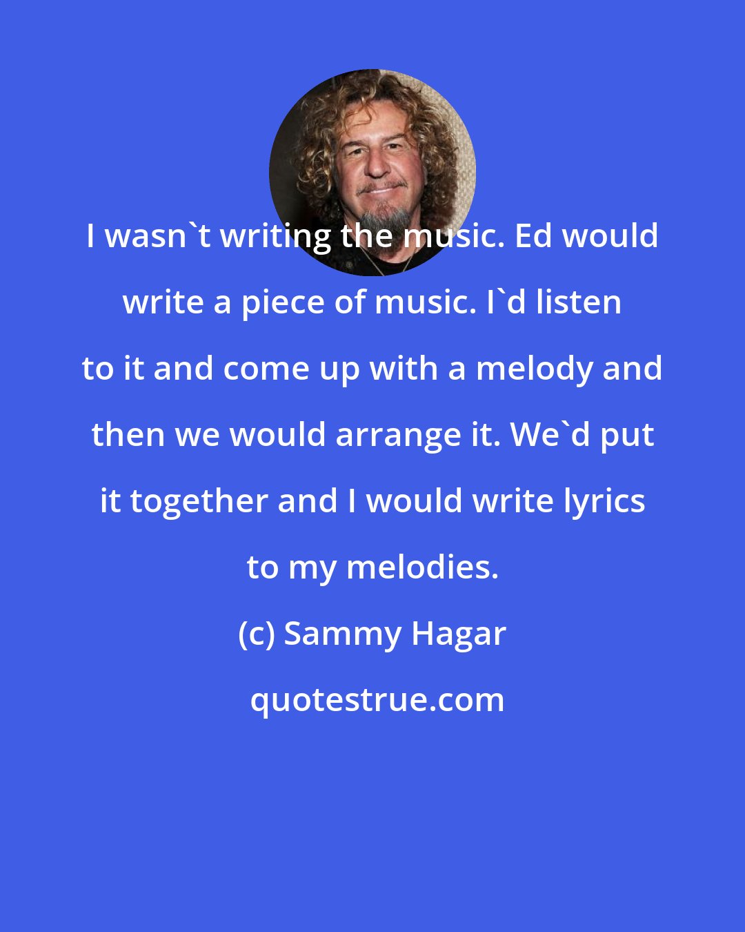 Sammy Hagar: I wasn't writing the music. Ed would write a piece of music. I'd listen to it and come up with a melody and then we would arrange it. We'd put it together and I would write lyrics to my melodies.