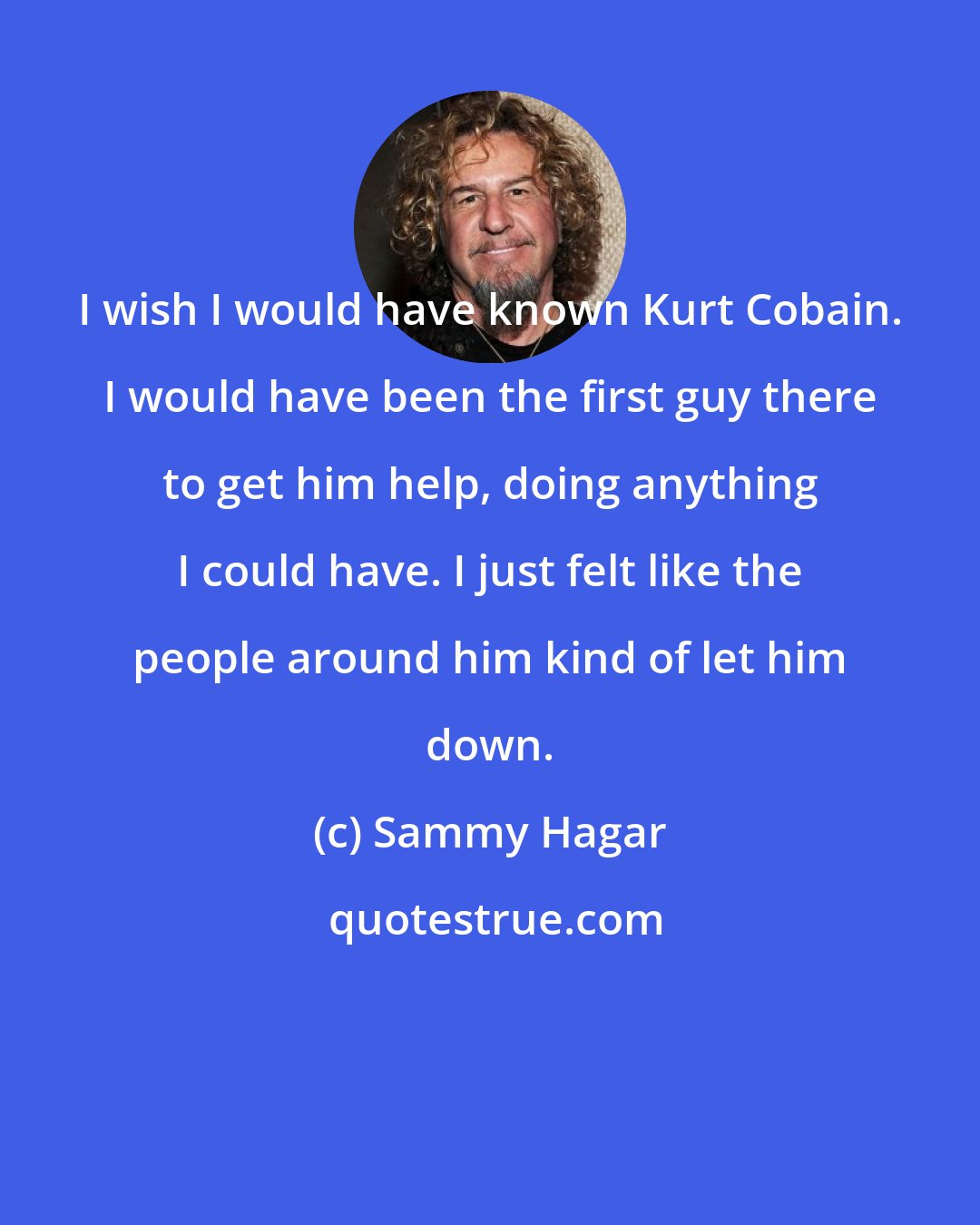 Sammy Hagar: I wish I would have known Kurt Cobain. I would have been the first guy there to get him help, doing anything I could have. I just felt like the people around him kind of let him down.