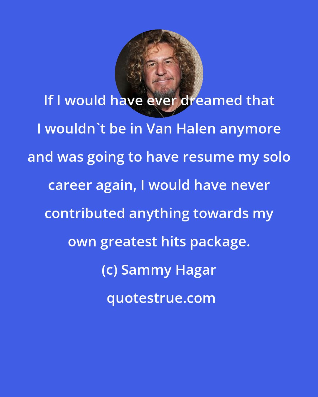 Sammy Hagar: If I would have ever dreamed that I wouldn't be in Van Halen anymore and was going to have resume my solo career again, I would have never contributed anything towards my own greatest hits package.