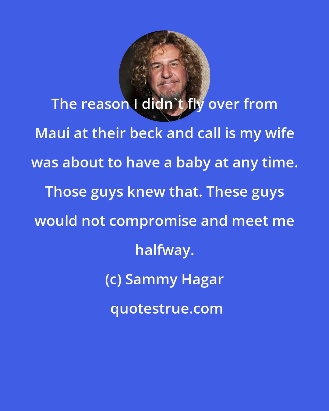 Sammy Hagar: The reason I didn't fly over from Maui at their beck and call is my wife was about to have a baby at any time. Those guys knew that. These guys would not compromise and meet me halfway.