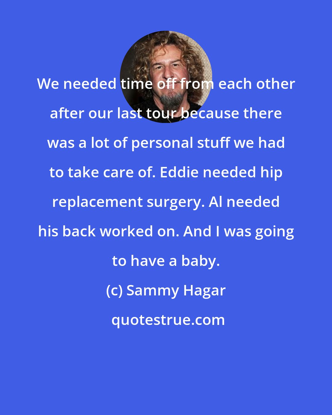 Sammy Hagar: We needed time off from each other after our last tour because there was a lot of personal stuff we had to take care of. Eddie needed hip replacement surgery. Al needed his back worked on. And I was going to have a baby.