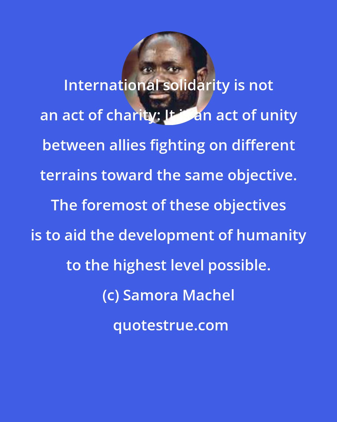 Samora Machel: International solidarity is not an act of charity: It is an act of unity between allies fighting on different terrains toward the same objective. The foremost of these objectives is to aid the development of humanity to the highest level possible.