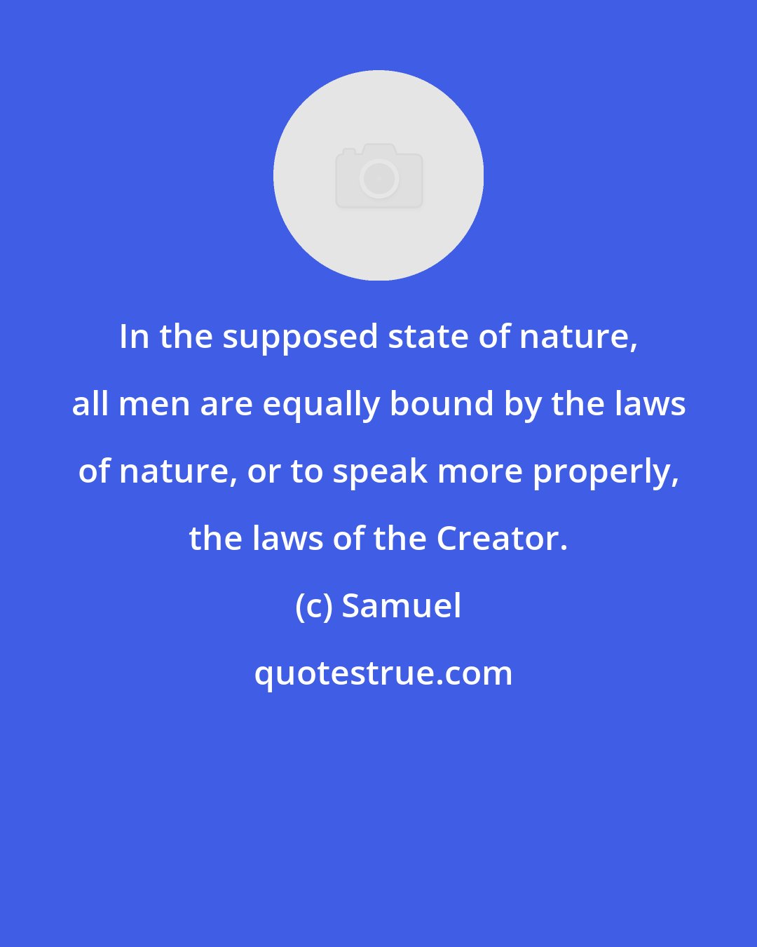 Samuel: In the supposed state of nature, all men are equally bound by the laws of nature, or to speak more properly, the laws of the Creator.