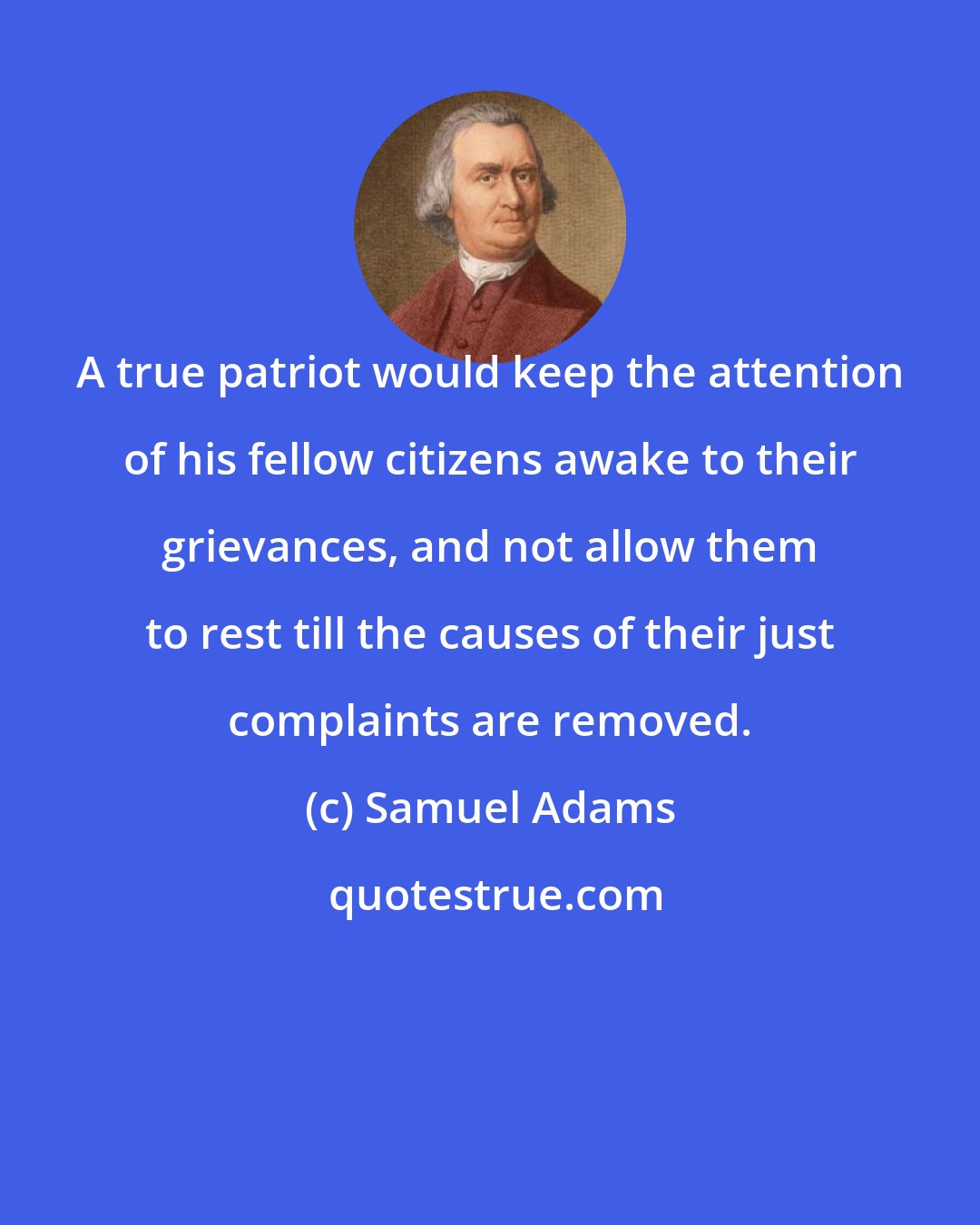 Samuel Adams: A true patriot would keep the attention of his fellow citizens awake to their grievances, and not allow them to rest till the causes of their just complaints are removed.