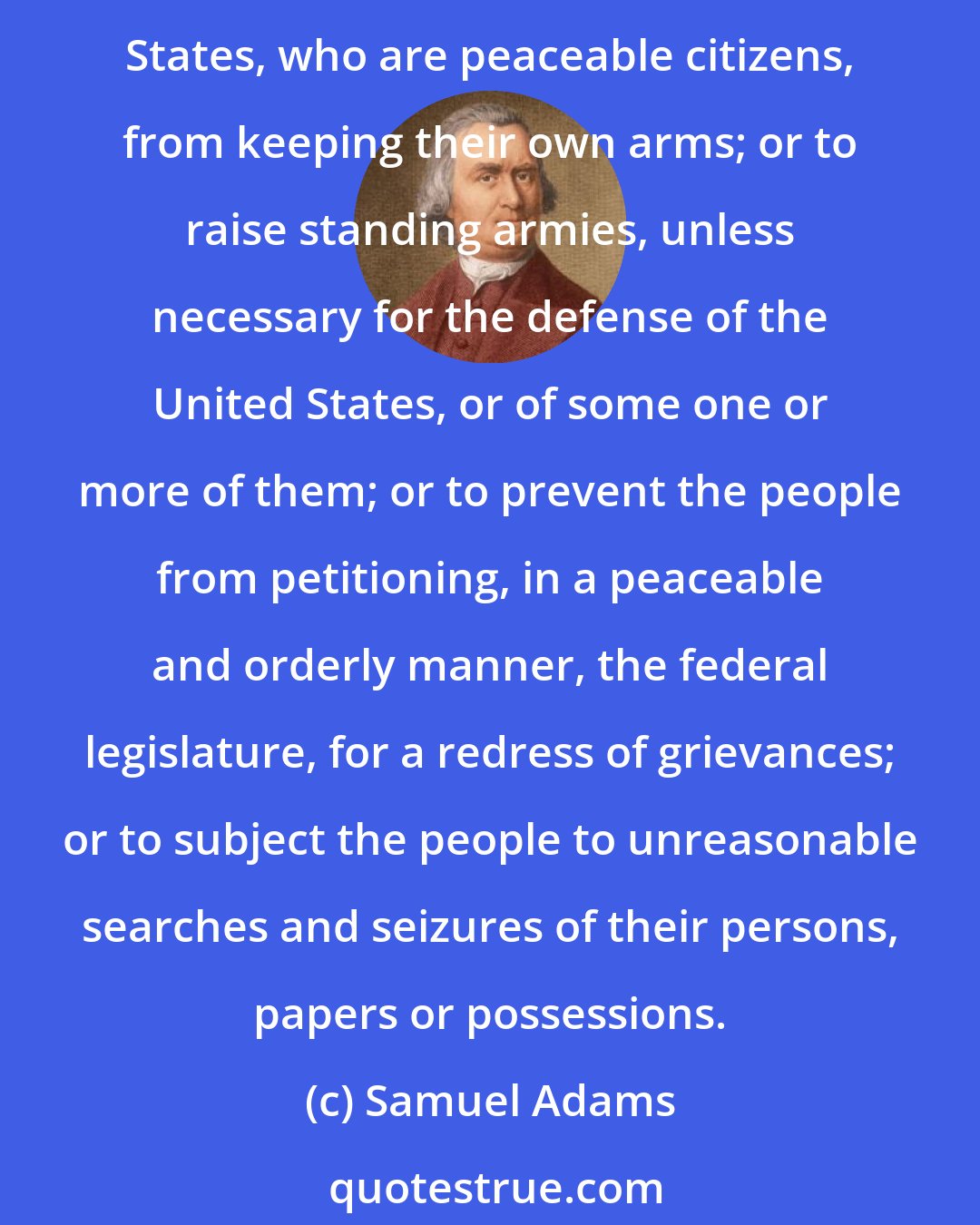 Samuel Adams: And that the said Constitution be never construed to authorize Congress to infringe the just liberty of the press,  or the rights of conscience; or to prevent the people of the United States, who are peaceable citizens, from keeping their own arms; or to raise standing armies, unless necessary for the defense of the United States, or of some one or more of them; or to prevent the people from petitioning, in a peaceable and orderly manner, the federal legislature, for a redress of grievances; or to subject the people to unreasonable searches and seizures of their persons, papers or possessions.