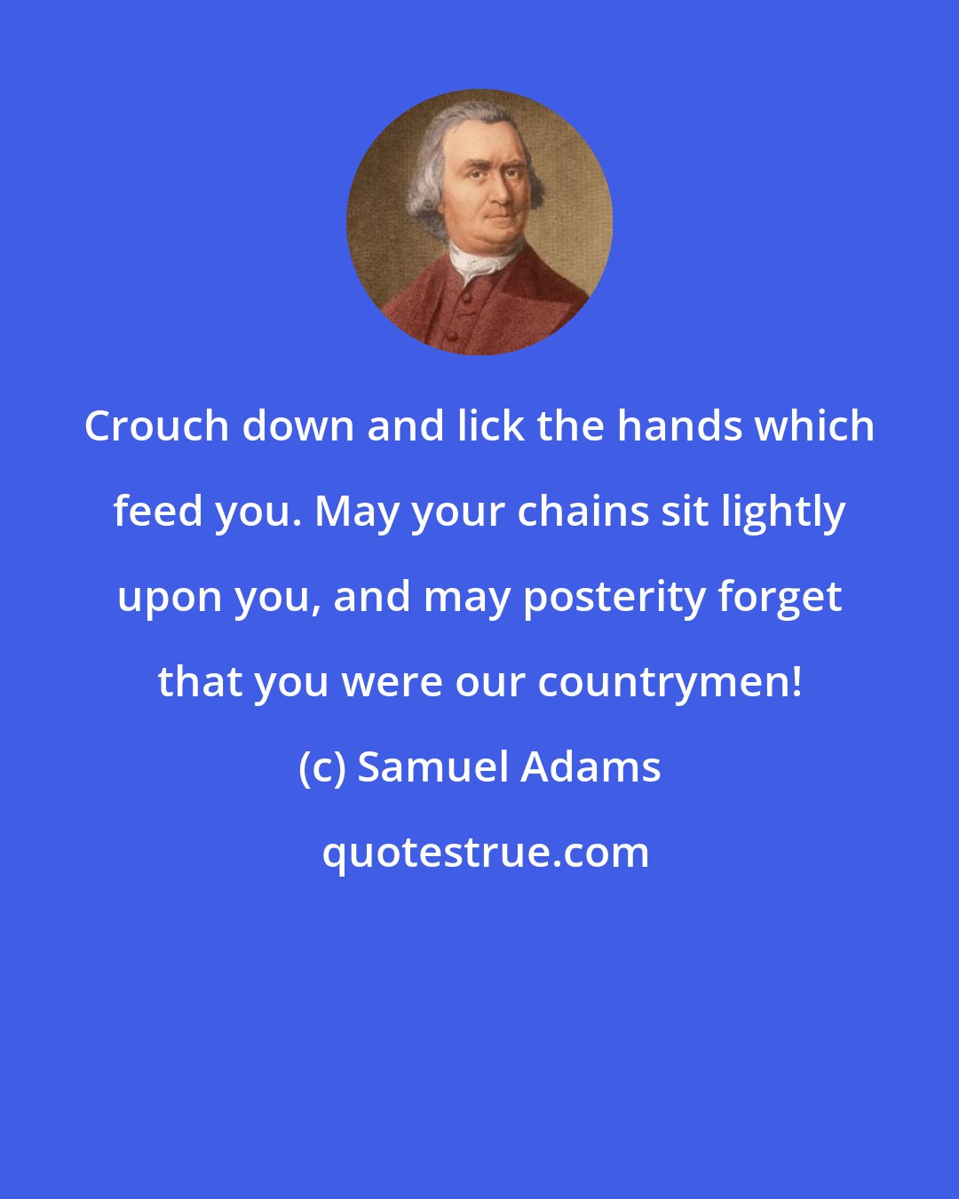 Samuel Adams: Crouch down and lick the hands which feed you. May your chains sit lightly upon you, and may posterity forget that you were our countrymen!