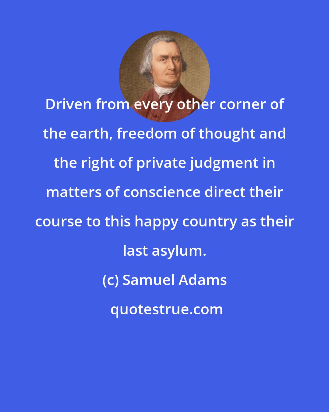 Samuel Adams: Driven from every other corner of the earth, freedom of thought and the right of private judgment in matters of conscience direct their course to this happy country as their last asylum.