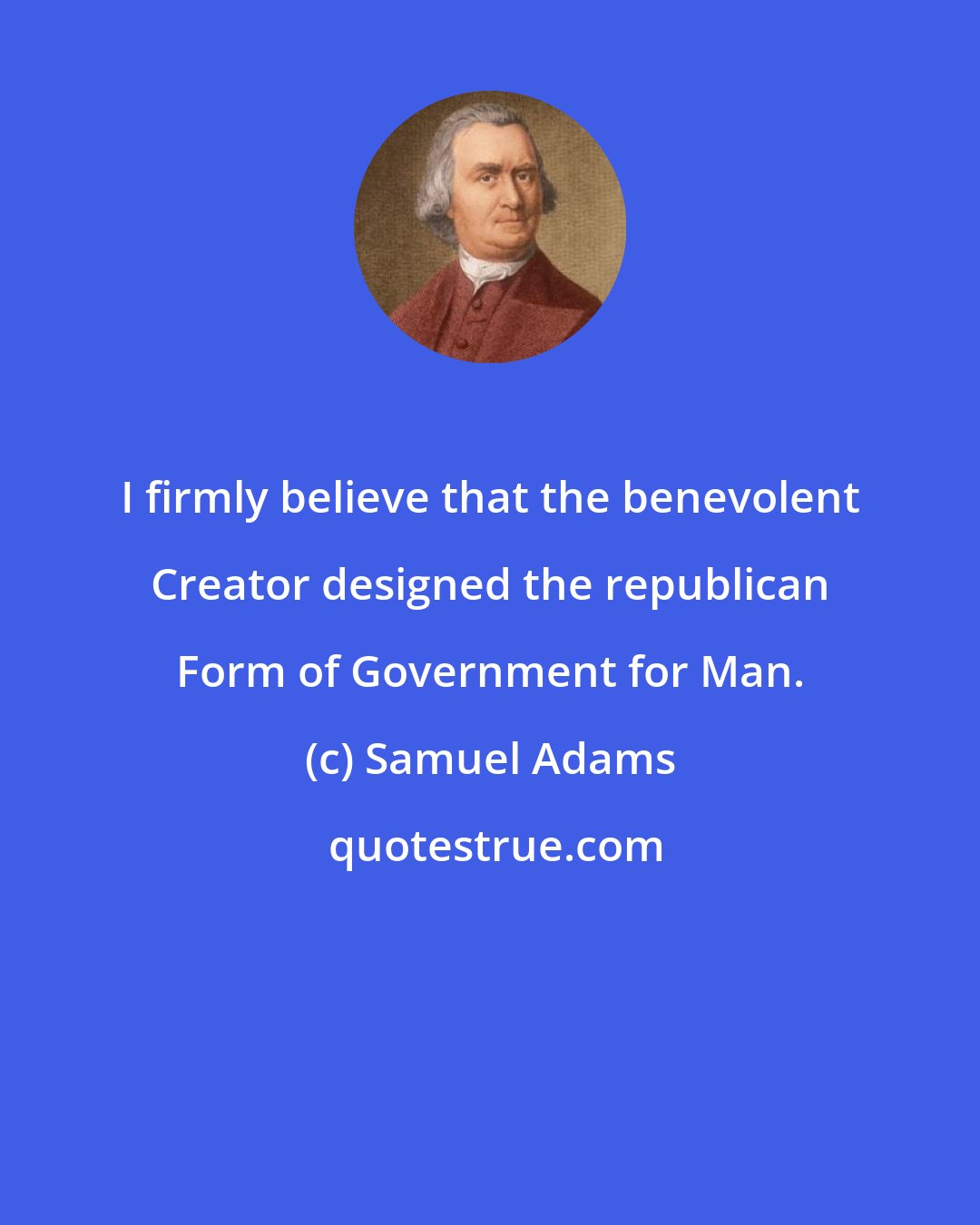 Samuel Adams: I firmly believe that the benevolent Creator designed the republican Form of Government for Man.