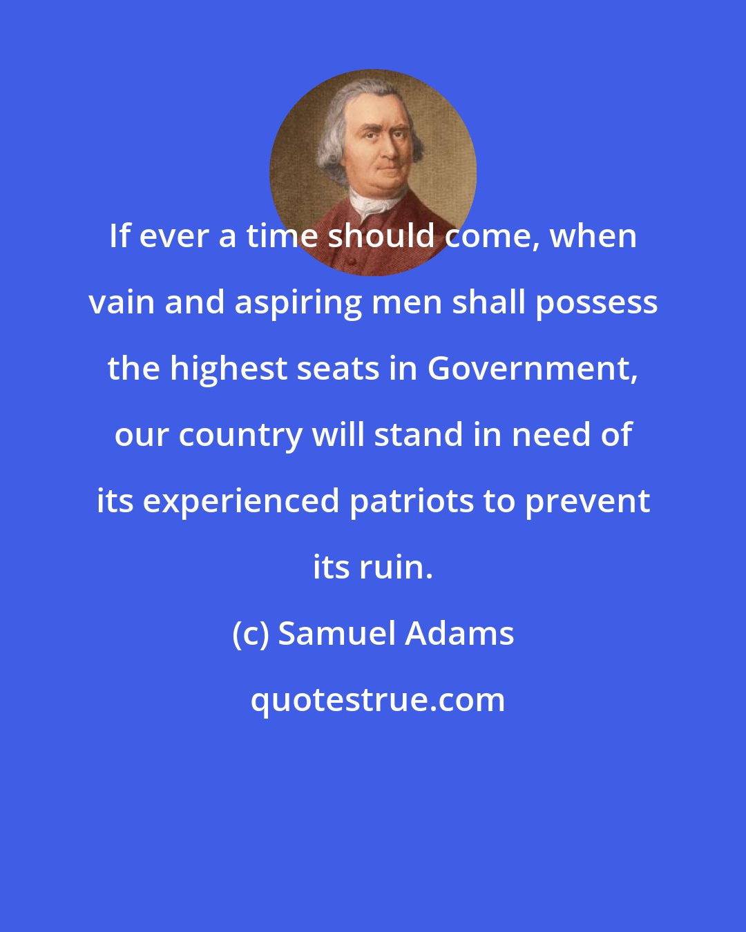 Samuel Adams: If ever a time should come, when vain and aspiring men shall possess the highest seats in Government, our country will stand in need of its experienced patriots to prevent its ruin.