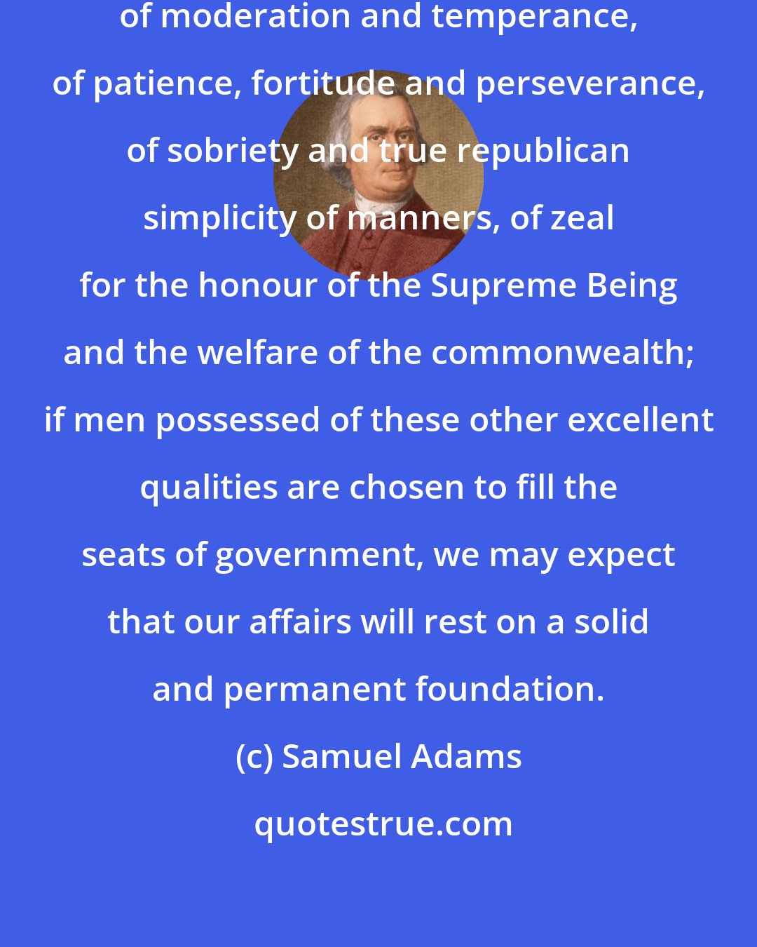 Samuel Adams: If men of wisdom and knowledge, of moderation and temperance, of patience, fortitude and perseverance, of sobriety and true republican simplicity of manners, of zeal for the honour of the Supreme Being and the welfare of the commonwealth; if men possessed of these other excellent qualities are chosen to fill the seats of government, we may expect that our affairs will rest on a solid and permanent foundation.