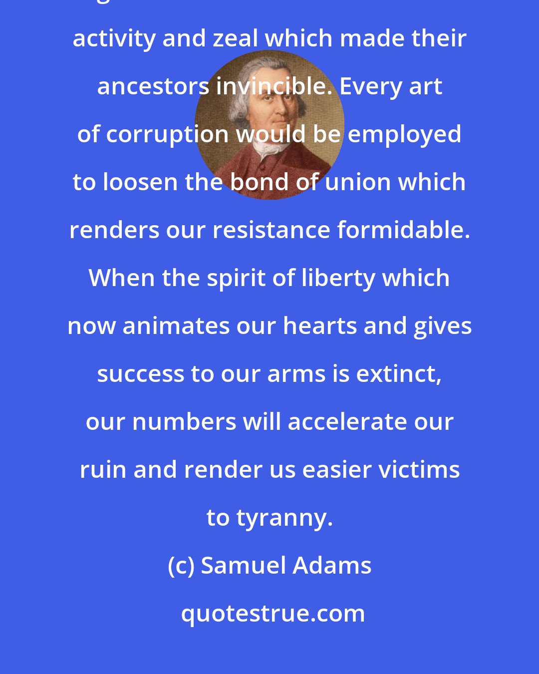 Samuel Adams: In a state of tranquility, wealth, and luxury, our descendants would forget the arts of war and the noble activity and zeal which made their ancestors invincible. Every art of corruption would be employed to loosen the bond of union which renders our resistance formidable. When the spirit of liberty which now animates our hearts and gives success to our arms is extinct, our numbers will accelerate our ruin and render us easier victims to tyranny.