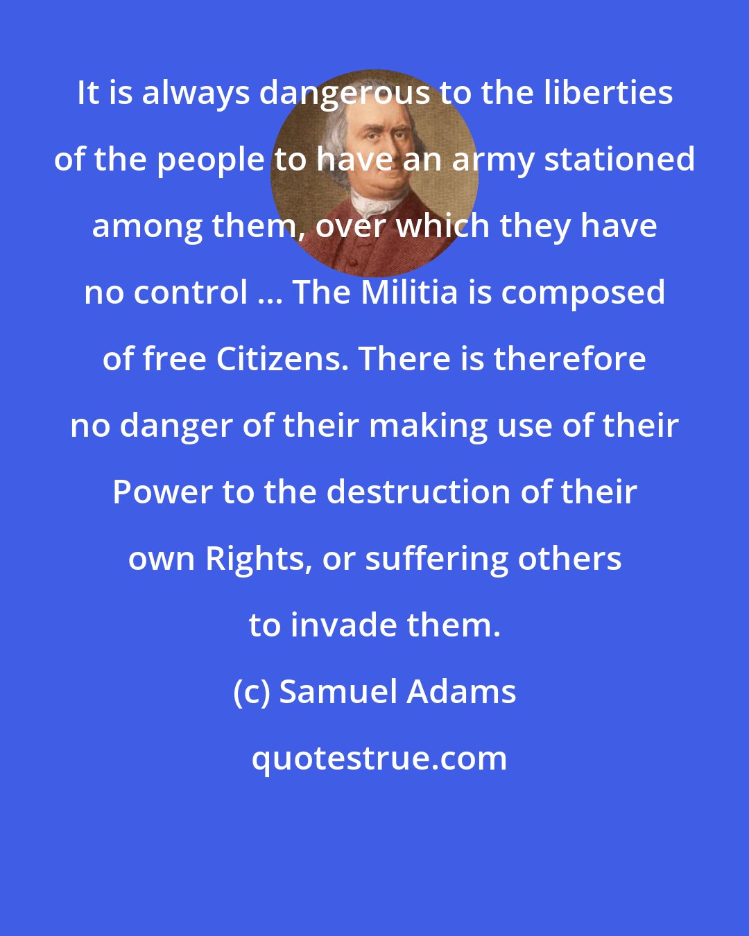 Samuel Adams: It is always dangerous to the liberties of the people to have an army stationed among them, over which they have no control ... The Militia is composed of free Citizens. There is therefore no danger of their making use of their Power to the destruction of their own Rights, or suffering others to invade them.