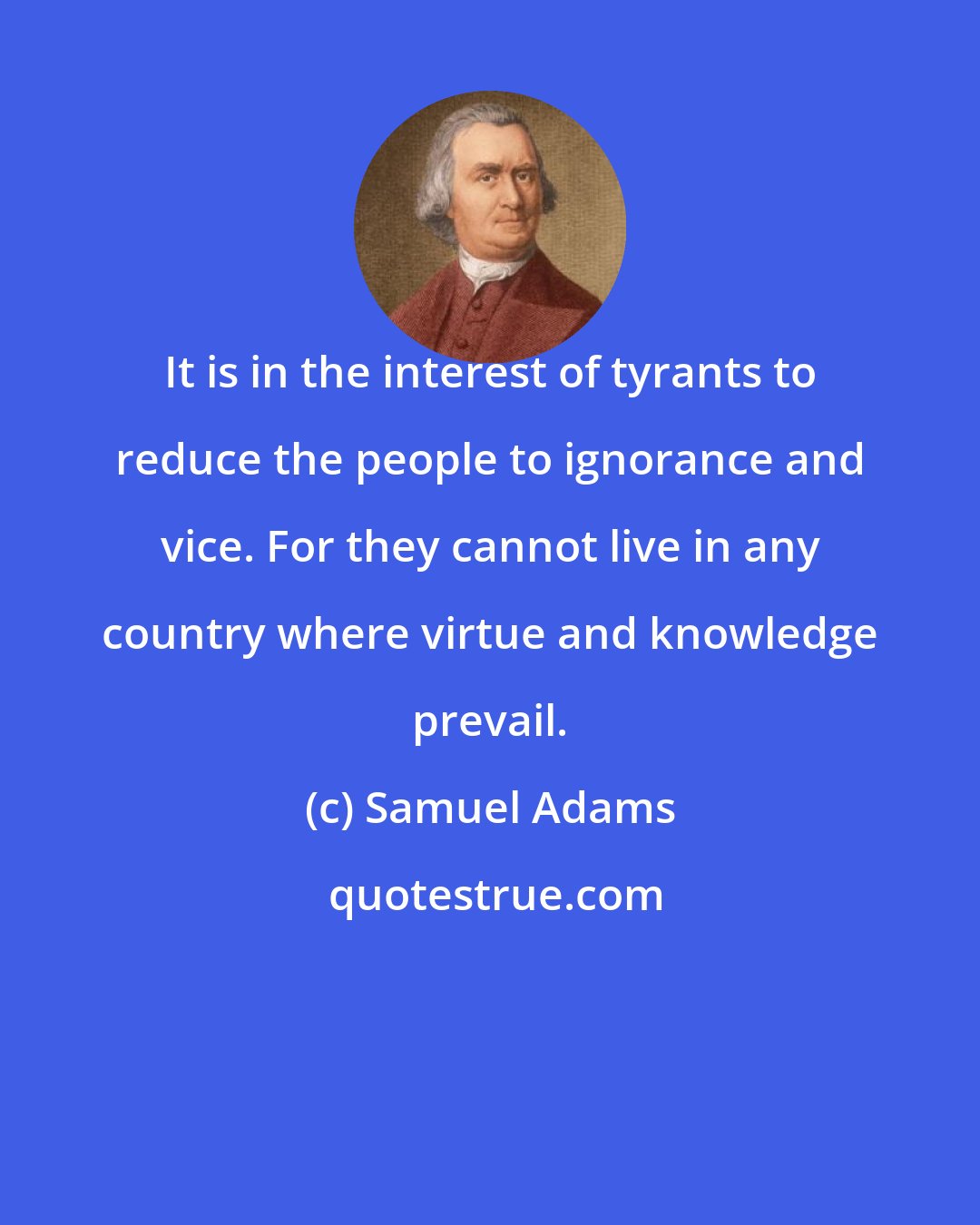 Samuel Adams: It is in the interest of tyrants to reduce the people to ignorance and vice. For they cannot live in any country where virtue and knowledge prevail.