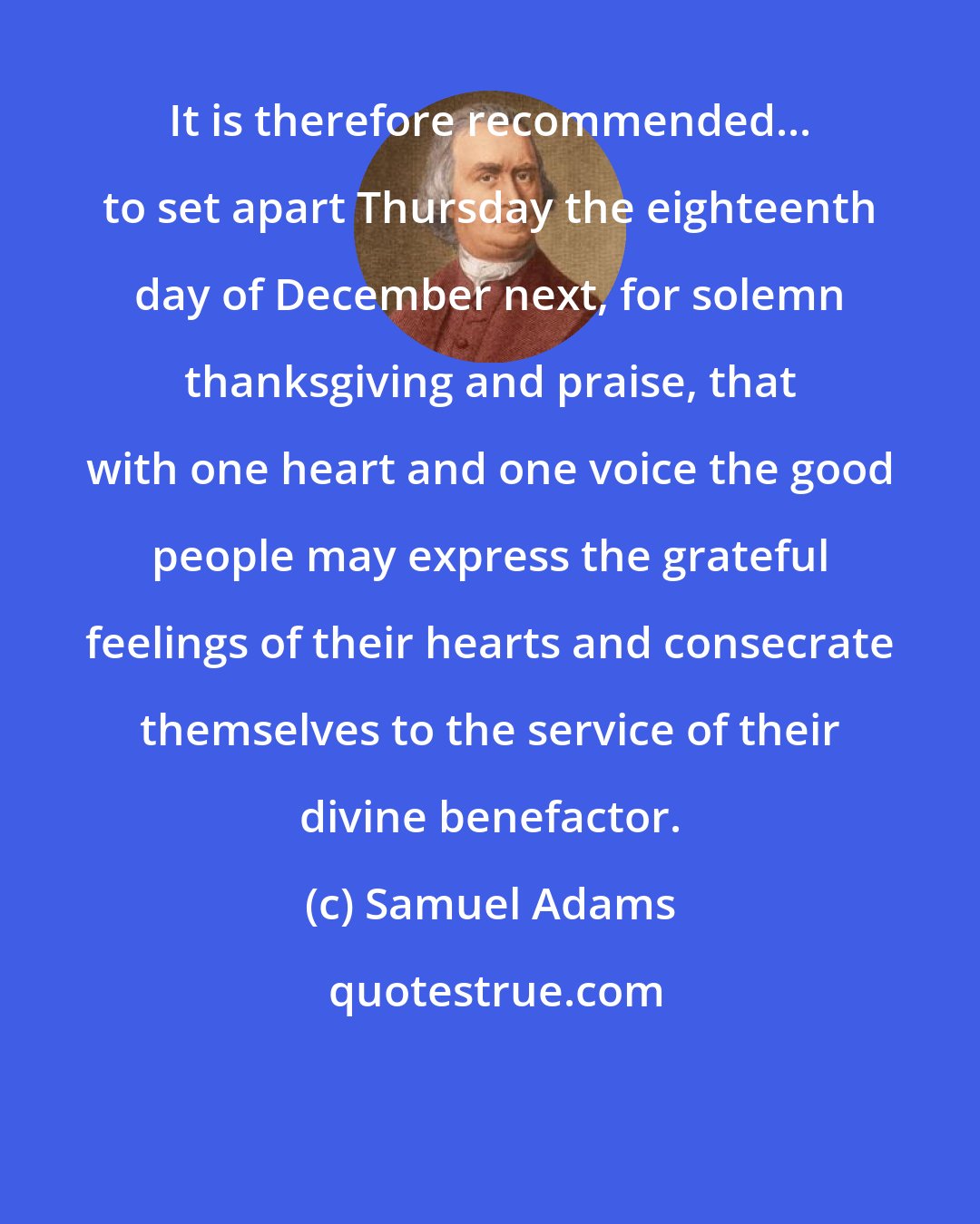 Samuel Adams: It is therefore recommended... to set apart Thursday the eighteenth day of December next, for solemn thanksgiving and praise, that with one heart and one voice the good people may express the grateful feelings of their hearts and consecrate themselves to the service of their divine benefactor.