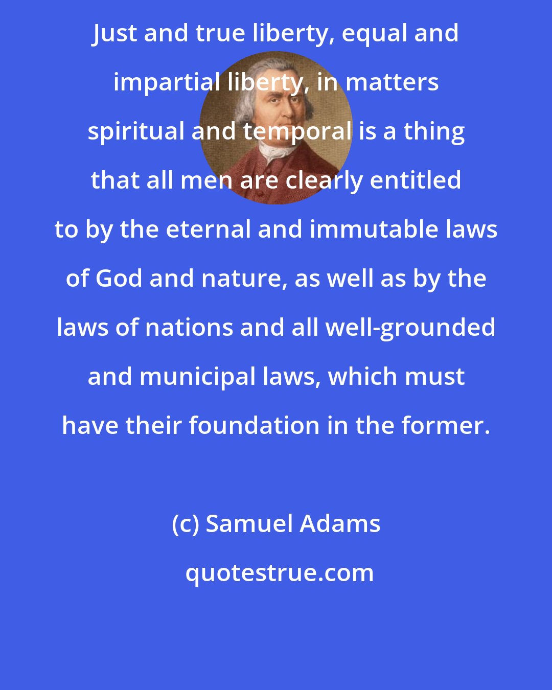 Samuel Adams: Just and true liberty, equal and impartial liberty, in matters spiritual and temporal is a thing that all men are clearly entitled to by the eternal and immutable laws of God and nature, as well as by the laws of nations and all well-grounded and municipal laws, which must have their foundation in the former.