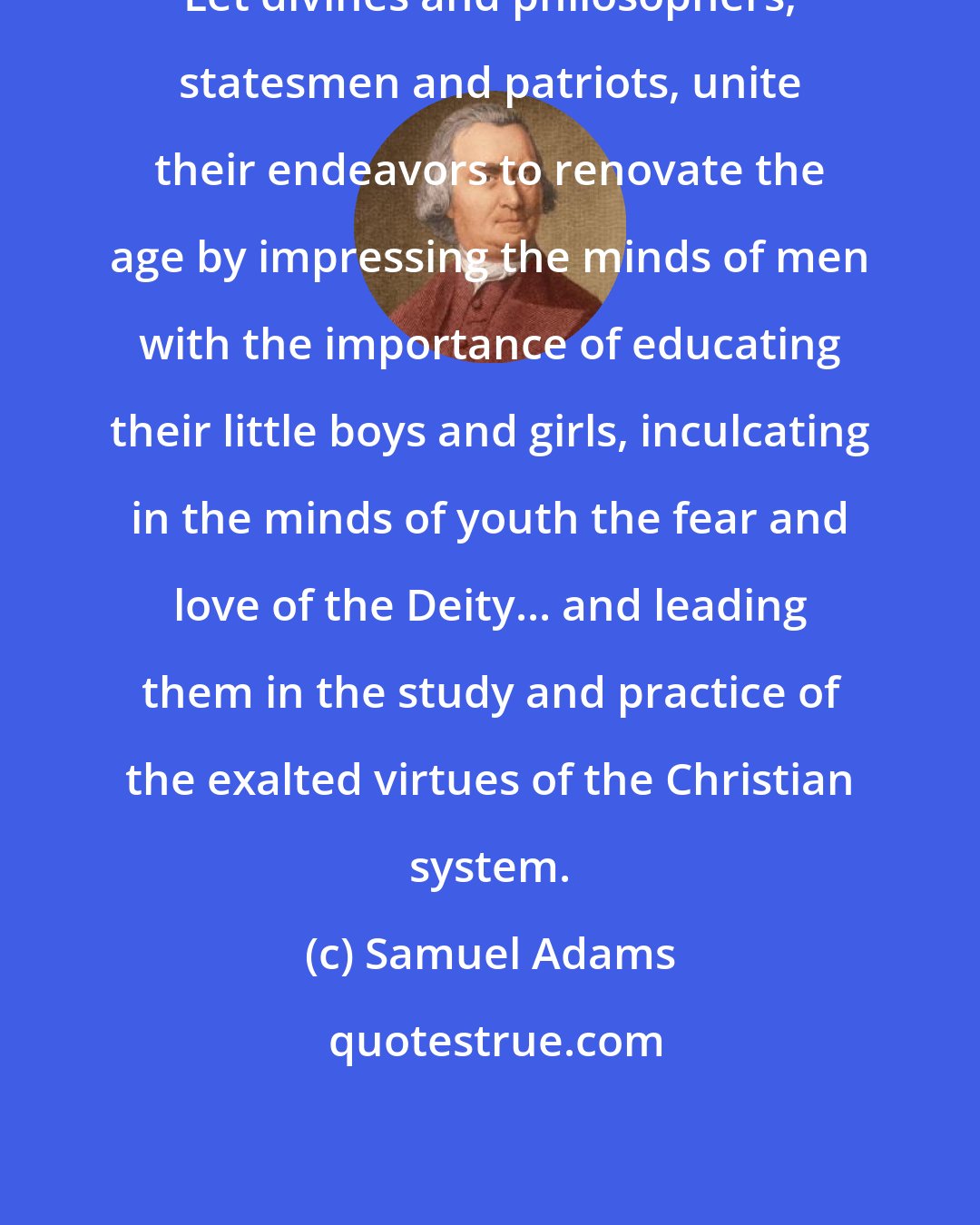 Samuel Adams: Let divines and philosophers, statesmen and patriots, unite their endeavors to renovate the age by impressing the minds of men with the importance of educating their little boys and girls, inculcating in the minds of youth the fear and love of the Deity... and leading them in the study and practice of the exalted virtues of the Christian system.