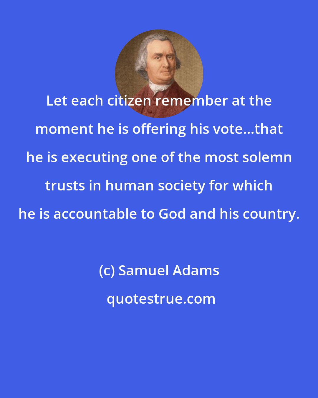 Samuel Adams: Let each citizen remember at the moment he is offering his vote...that he is executing one of the most solemn trusts in human society for which he is accountable to God and his country.