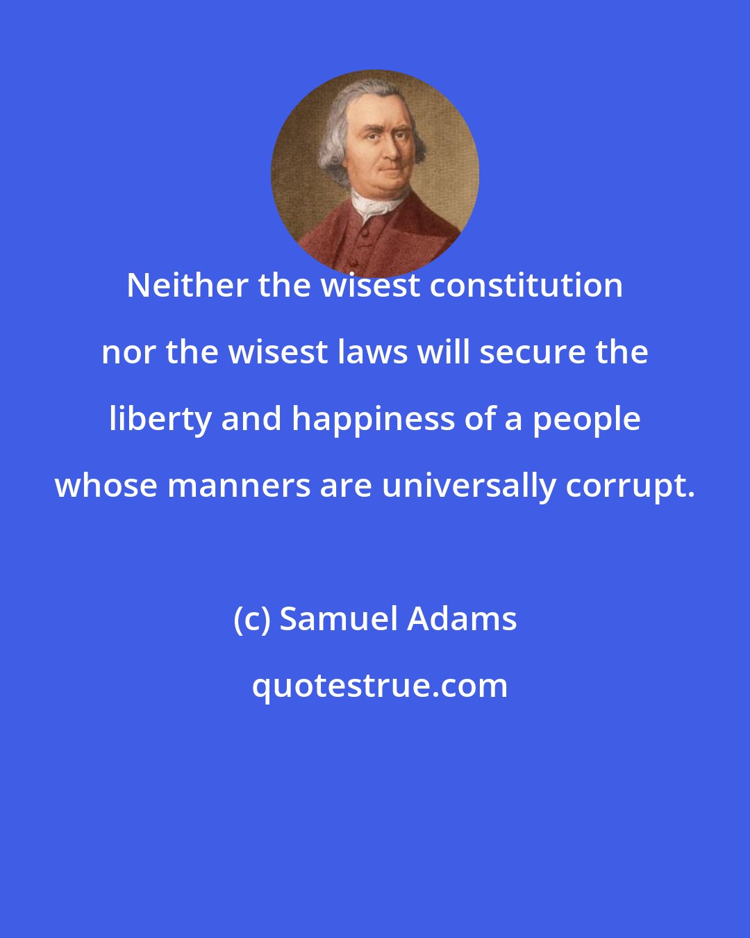 Samuel Adams: Neither the wisest constitution nor the wisest laws will secure the liberty and happiness of a people whose manners are universally corrupt.