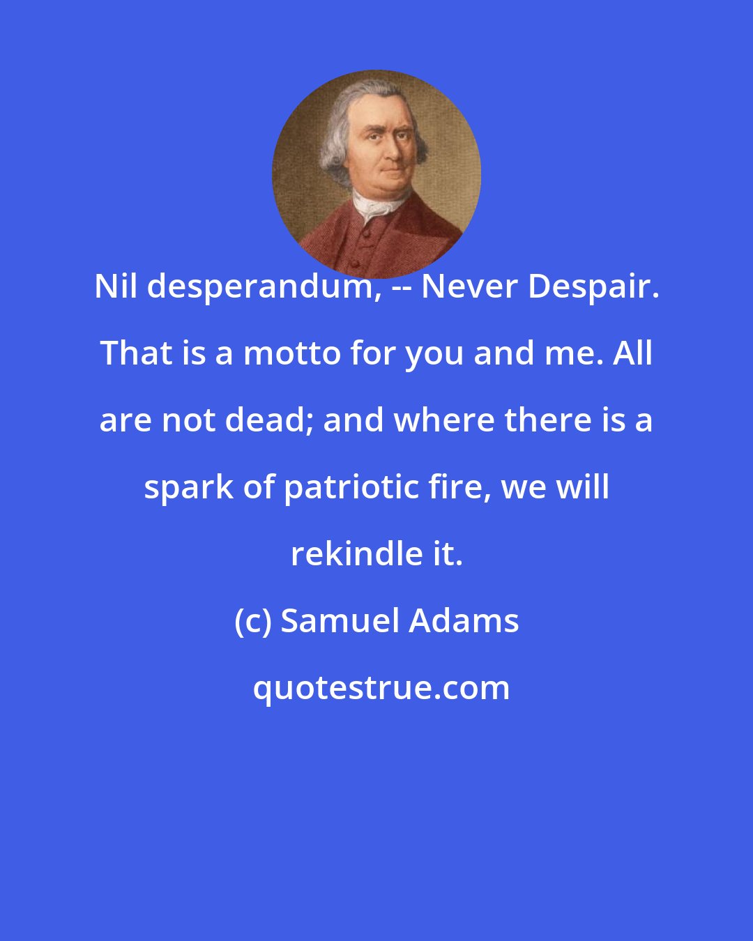 Samuel Adams: Nil desperandum, -- Never Despair. That is a motto for you and me. All are not dead; and where there is a spark of patriotic fire, we will rekindle it.