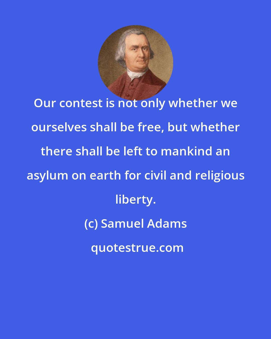 Samuel Adams: Our contest is not only whether we ourselves shall be free, but whether there shall be left to mankind an asylum on earth for civil and religious liberty.