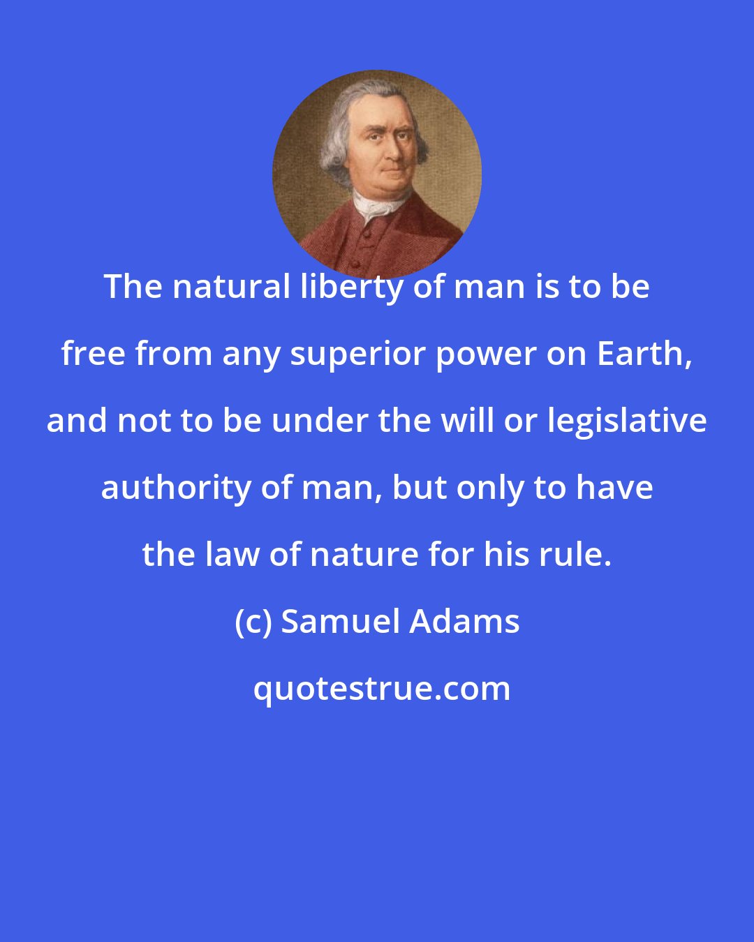 Samuel Adams: The natural liberty of man is to be free from any superior power on Earth, and not to be under the will or legislative authority of man, but only to have the law of nature for his rule.