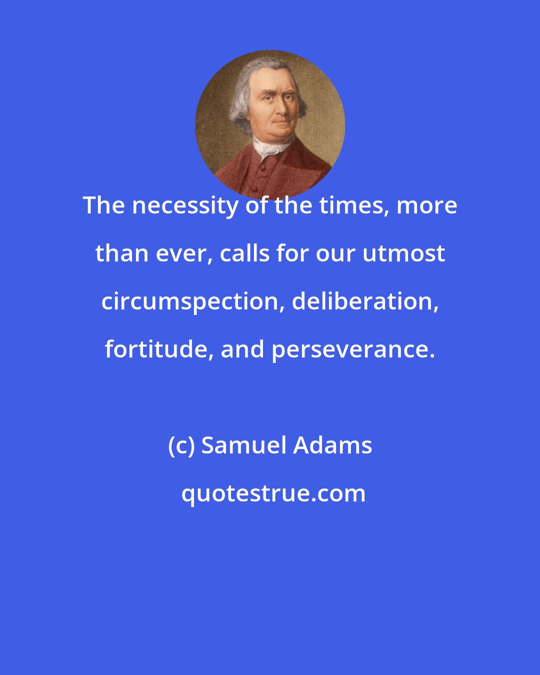 Samuel Adams: The necessity of the times, more than ever, calls for our utmost circumspection, deliberation, fortitude, and perseverance.