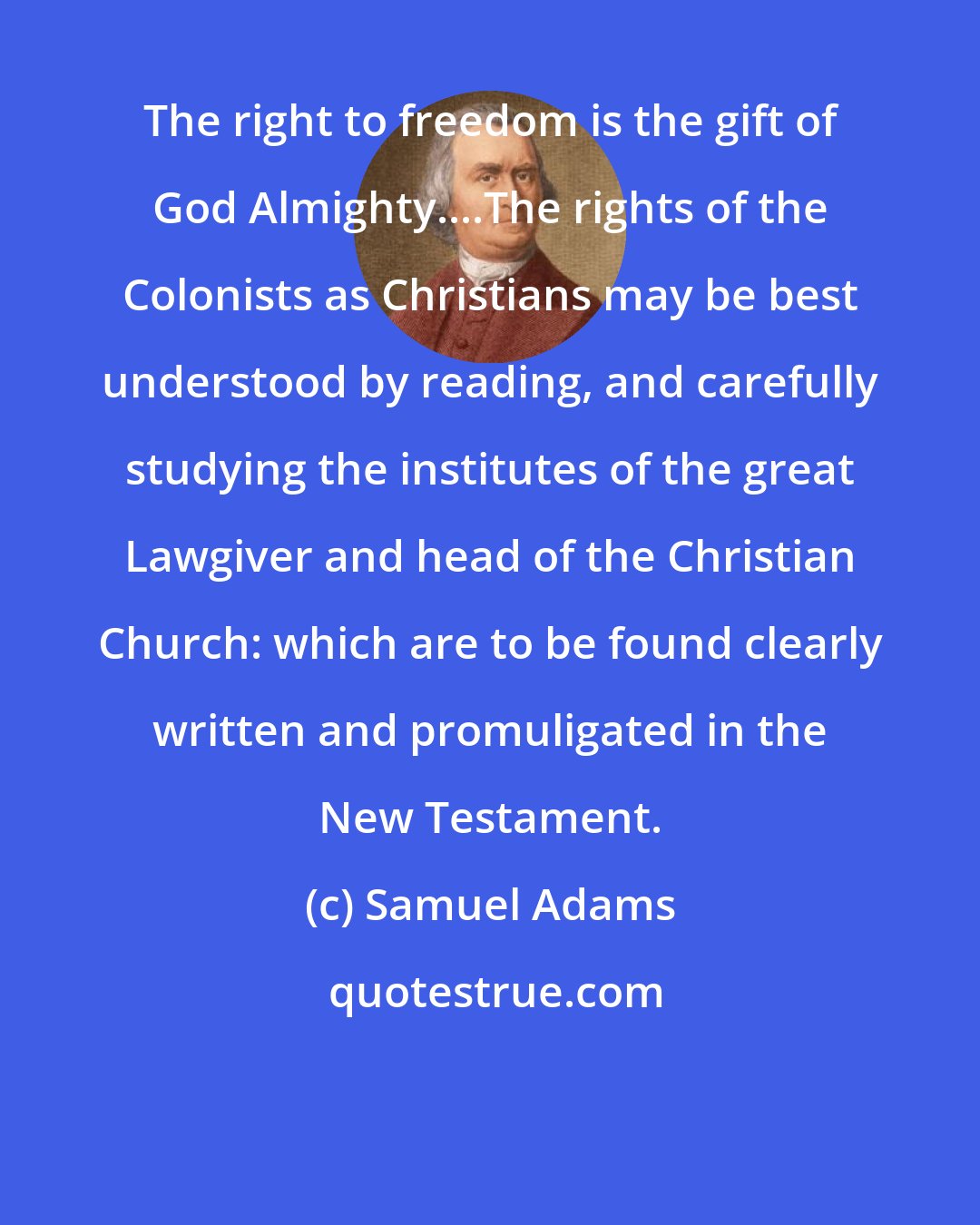 Samuel Adams: The right to freedom is the gift of God Almighty....The rights of the Colonists as Christians may be best understood by reading, and carefully studying the institutes of the great Lawgiver and head of the Christian Church: which are to be found clearly written and promuligated in the New Testament.