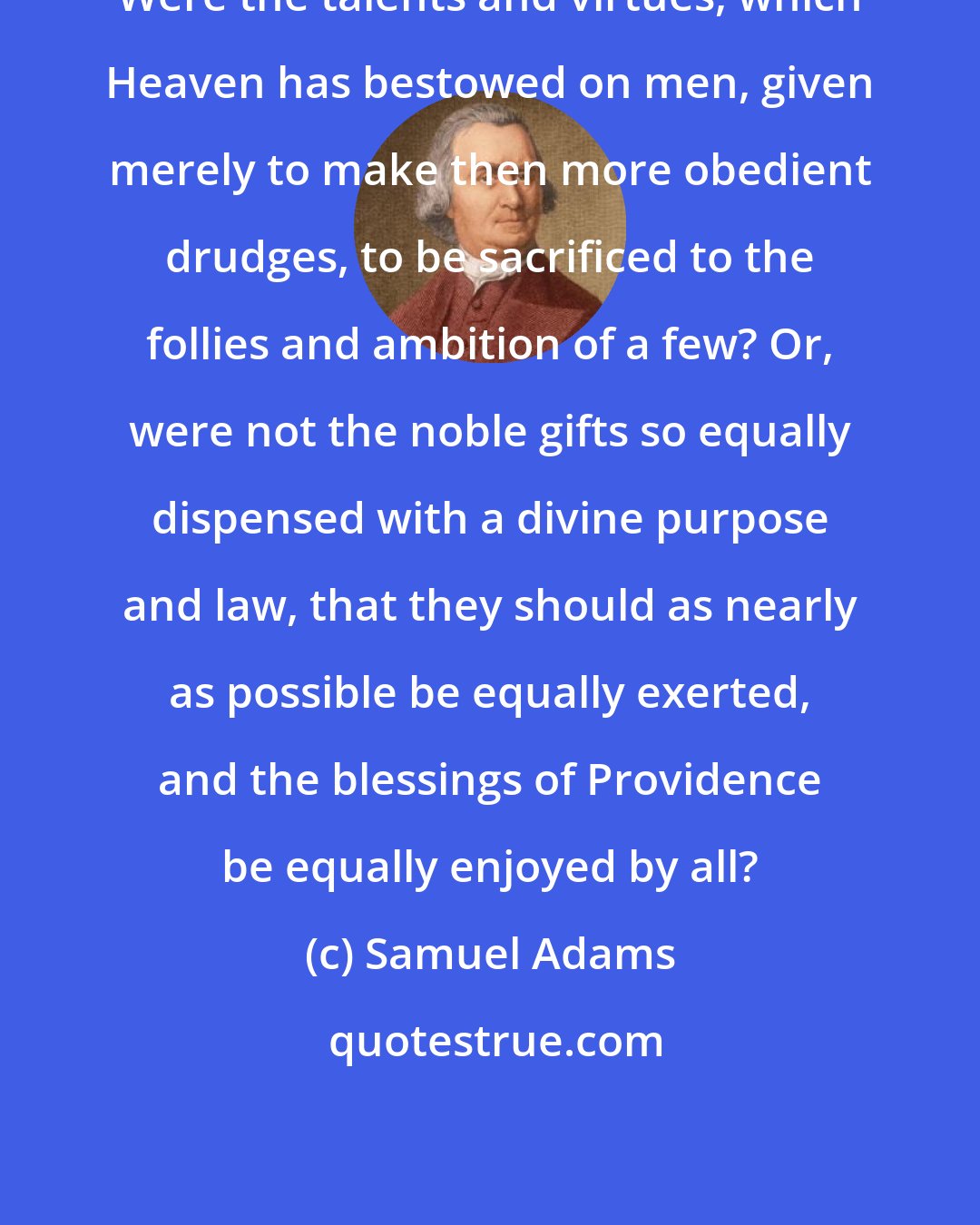 Samuel Adams: Were the talents and virtues, which Heaven has bestowed on men, given merely to make then more obedient drudges, to be sacrificed to the follies and ambition of a few? Or, were not the noble gifts so equally dispensed with a divine purpose and law, that they should as nearly as possible be equally exerted, and the blessings of Providence be equally enjoyed by all?