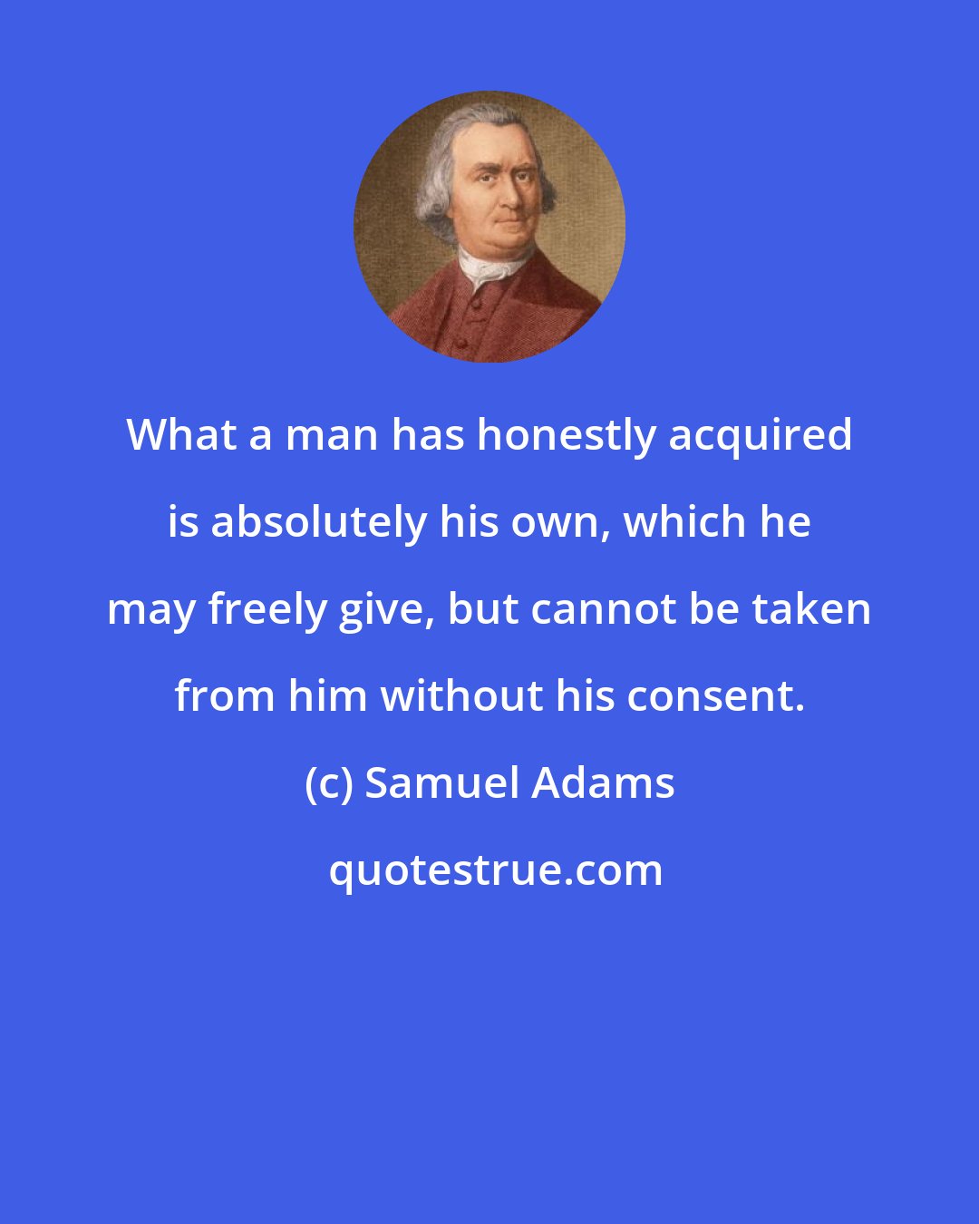 Samuel Adams: What a man has honestly acquired is absolutely his own, which he may freely give, but cannot be taken from him without his consent.