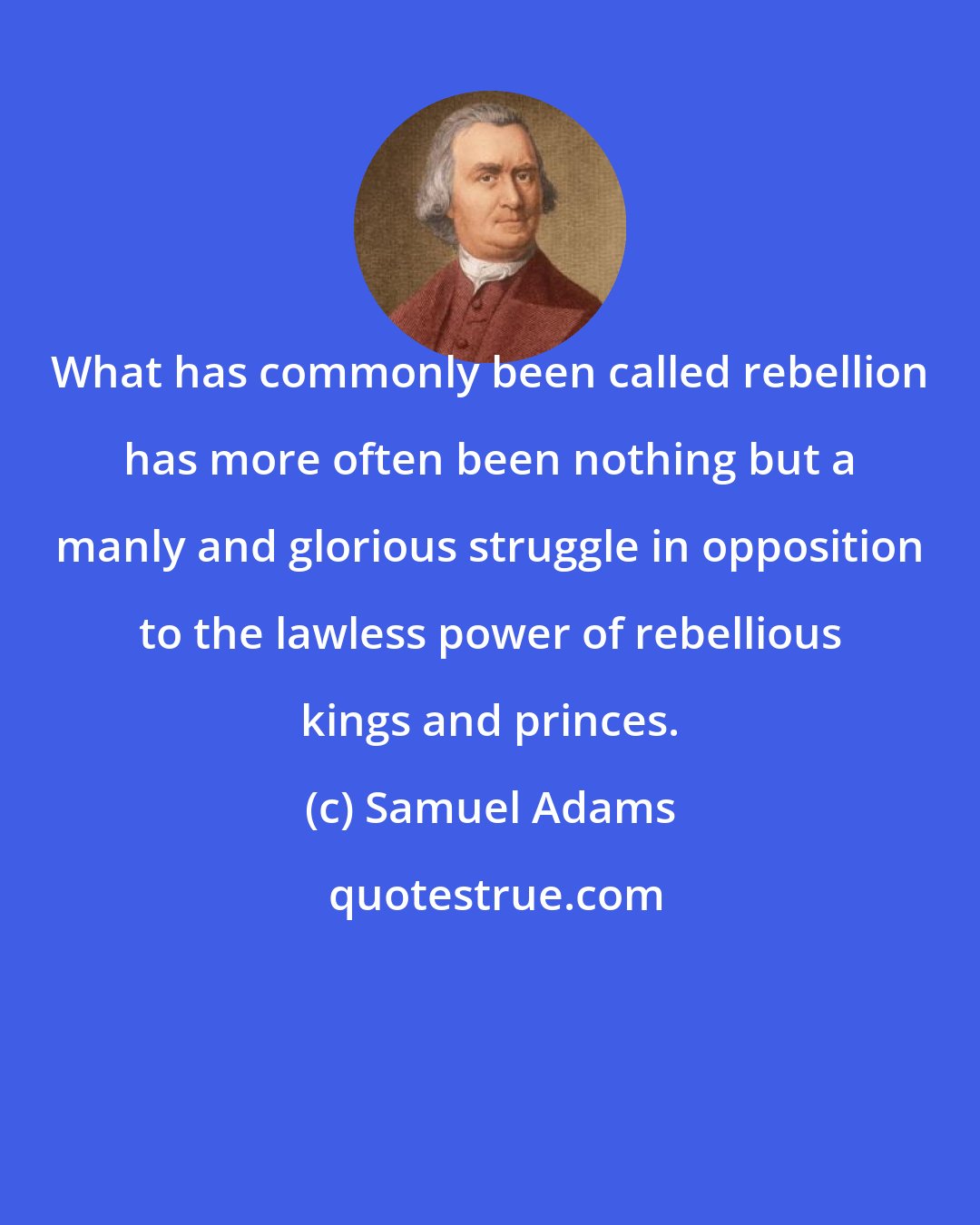 Samuel Adams: What has commonly been called rebellion has more often been nothing but a manly and glorious struggle in opposition to the lawless power of rebellious kings and princes.