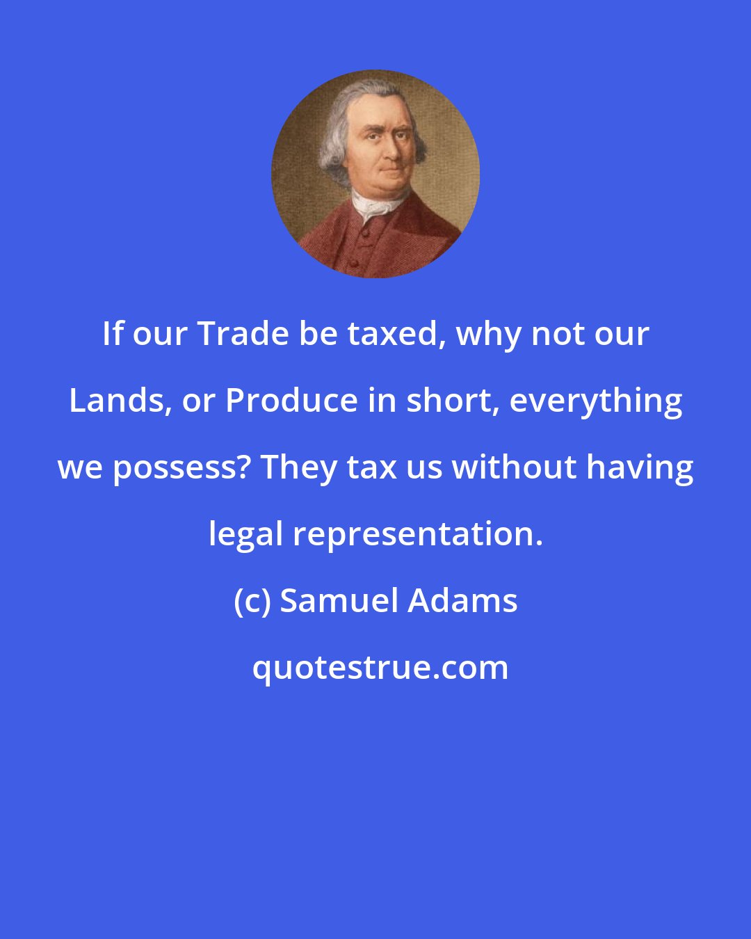 Samuel Adams: If our Trade be taxed, why not our Lands, or Produce in short, everything we possess? They tax us without having legal representation.