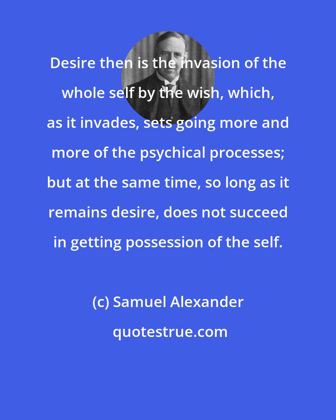 Samuel Alexander: Desire then is the invasion of the whole self by the wish, which, as it invades, sets going more and more of the psychical processes; but at the same time, so long as it remains desire, does not succeed in getting possession of the self.
