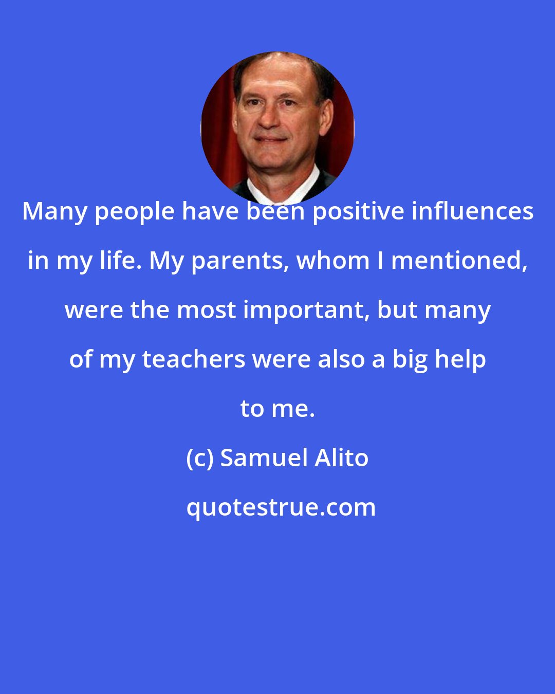 Samuel Alito: Many people have been positive influences in my life. My parents, whom I mentioned, were the most important, but many of my teachers were also a big help to me.